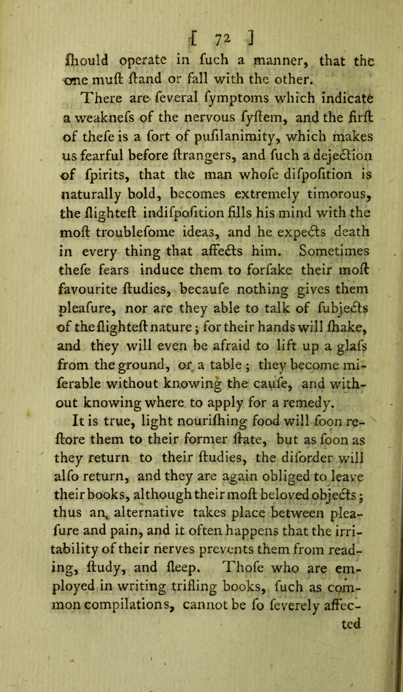 fhould operate in fuch a manner, that the erne mud ftand or fall with the other. There are feveral fymptoms which indicate a weaknefs of the nervous fyftem, and the firft of thefe is a fort of pufilanimity, which makes us fearful before ftrangers, and fuch a deje&ion of fpirits, that the man whofe difpofition is naturally bold, becomes extremely timorous, the flighteft indifpofition fills his mind with the mod troublefome ideas, and he experts death in every thing that affedts him. Sometimes thefe fears induce them to forfake their mod favourite ftudies, becaufe nothing gives them pleafure, nor are they able to talk of fubjedts of the flighteft nature; for their hands will flhake, and they will even be afraid to lift up a glafs from the ground, or a table ; they become mi- ferable without knowing the caufe, and with- out knowing where to apply for a remedy. It is true, light nourifhing food will foon re- ftore them to their former ftate, but as foon as they return to their ftudies, the diforder will alfo return, and they are again obliged to leave their books, although their moft beloved objects; thus an, alternative takes place between plea- fure and pain, and it often happens that the irri- tability of their nerves prevents them from read- ing, ftudy, and fleep. Thofe who are em- ployed in writing trifling books, fuch as com- mon compilations, cannot be fo feverely affec- ted