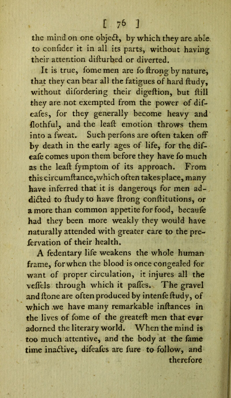 the mind on one objeft, by which they are able to con fide r it in all its parts, without having their attention difturb.ed or diverted. It is true, fomemen are fo ftrong by nature, that they can bear all the fatigues of hard ftudy, without difordering their digeftion, but ftill they are not exempted from the power of dif- eafes, for they generally become heavy and flothful, and the leaft emotion throws them into a fweat. Such perfons are often taken off by death in the early ages of life, for the dif- eafe comes upon them before they have fo much as the leaft fymptom of its approach. From this circumftance,which often takes place, many have inferred that it is dangerous for men ad- dicted to ftudy to have ftrong conftitutions, or a more than common appetite for food, becaufe had they been more weakly they would have naturally attended with greater care to the pre- fervation of their health. A fedentary life weakens the whole human frame, forwhen the blood is once congealed for want of proper circulation, it injures all the veffels through which it paffes. The gravel andftone are often produced by intenfe ftudy, of which we have many remarkable inftances in the lives of fome of the greateft men that ev$r adorned the literary world. When the mind is too much attentive, and the body at the fame time inaClive, difeafes are fure to follow, and therefore