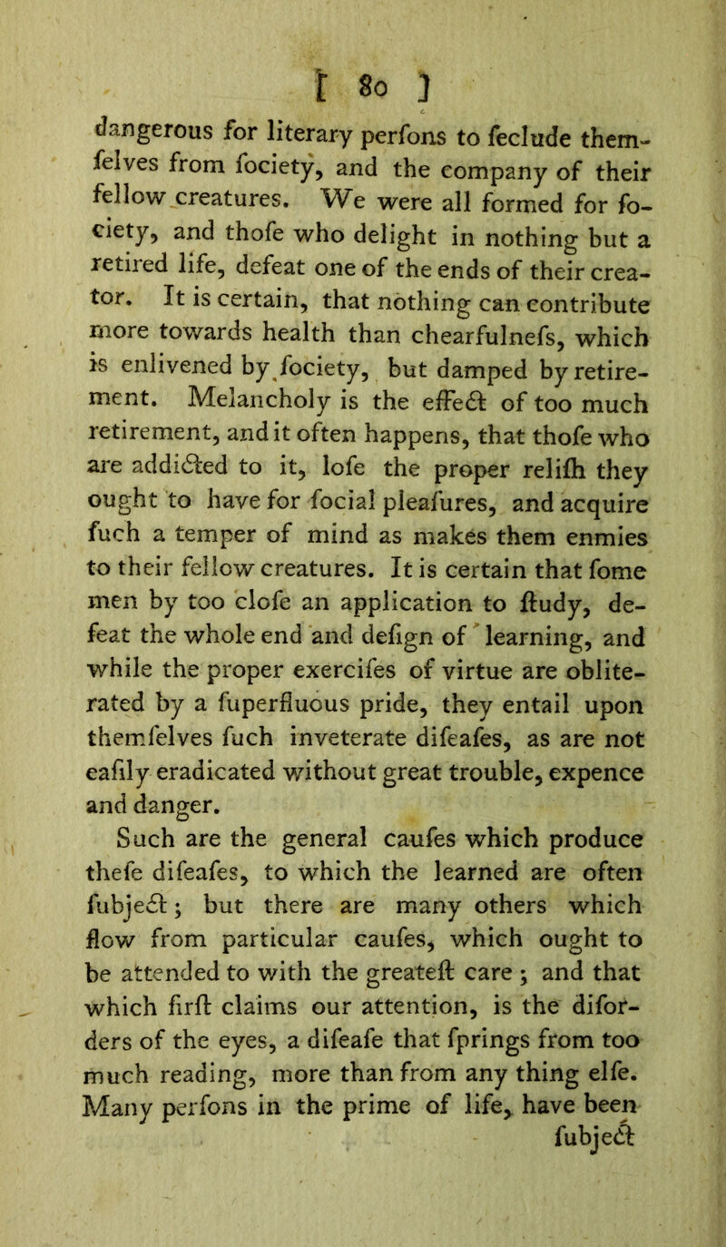 dangerous for literary perfons to feclude them- felves from fociety, and the company of their fellow creatures. We were all formed for fo- ciety, and thofe who delight in nothing but a retiied life, defeat one of the ends of their crea- tor. It is certain, that nothing can contribute more towards health than chearfulnefs, which is enlivened by fociety, but damped by retire- ment. Melancholy is the effe£t of too much retirement, and it often happens, that thofe who are addi&ed to it, lofe the proper relifh they ought to have for focial pleafures, and acquire fuch a temper of mind as makes them enmies to their fellow creatures. It is certain that fome men by too clofe an application to ftudy, de- feat the whole end and defign of learning, and while the proper exercifes of virtue are oblite- rated by a fuperflucus pride, they entail upon themfelves fuch inveterate difeafes, as are not eafily eradicated without great trouble, expence and danger. Such are the general caufes which produce thefe difeafes, to which the learned are often fubje£t; but there are many others which flow from particular caufes^ which ought to be attended to with the greateft care ; and that which firft claims our attention, is the difor- ders of the eyes, a difeafe that fprings from too much reading, more than from any thing elfe. Many perfons in the prime of life,, have been fubjedt