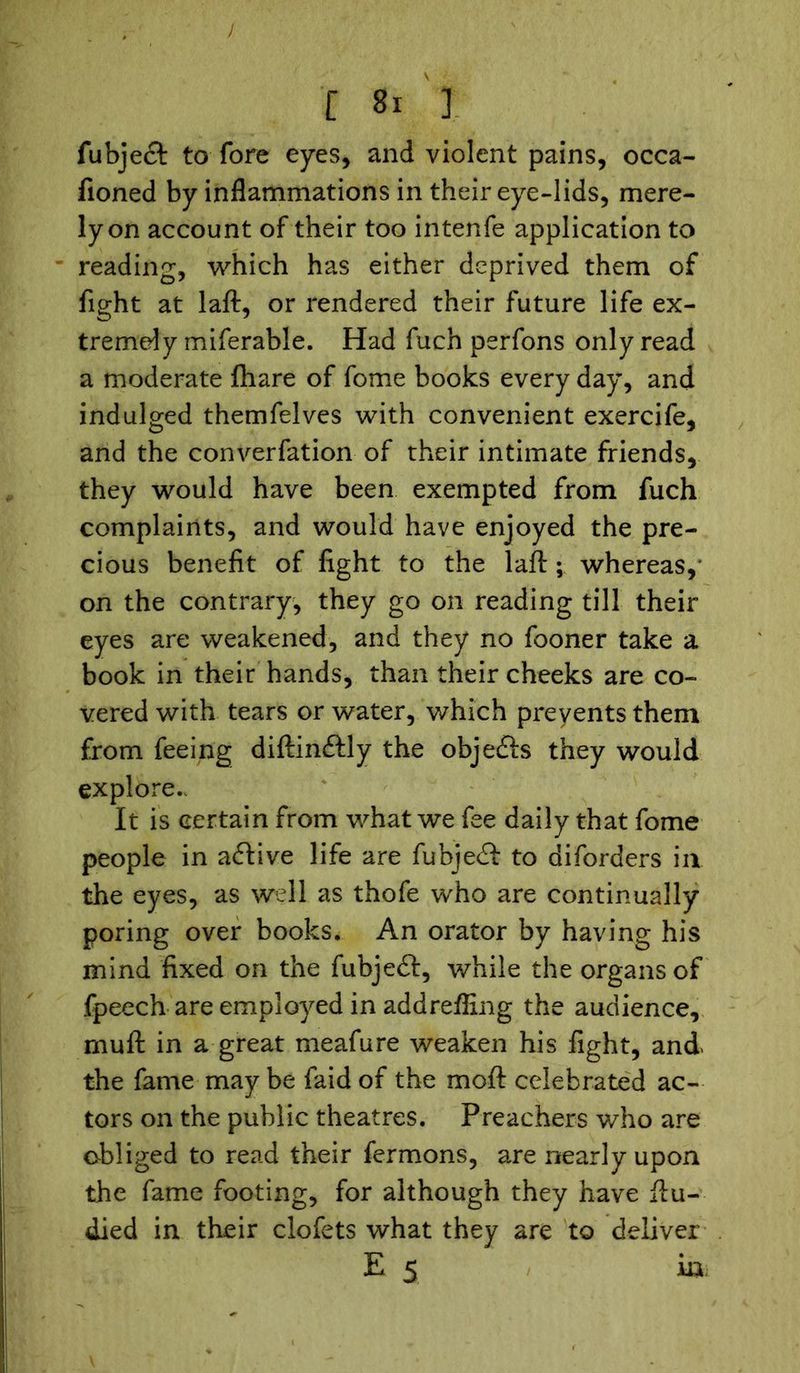fubject to fore eyes, and violent pains, occa- fioned by inflammations in their eye-lids, mere- ly on account of their too intenfe application to reading, which has either deprived them of fight at laft, or rendered their future life ex- tremely miferable. Had fuch perfons only read a moderate fhare of fome books every day, and indulged themfelves with convenient exercife, and the converfation of their intimate friends, they would have been exempted from fuch complaints, and would have enjoyed the pre- cious benefit of fight to the laft; whereas, on the contrary, they go on reading till their eyes are weakened, and they no fooner take a book in their hands, than their cheeks are co- vered with tears or water, which prevents them from feeing diftincStly the objefts they would explore. It is certain from what we fee daily that fome people in aftive life are fubjedb to diforders in the eyes, as well as thofe who are continually poring over books. An orator by having his mind fixed on the fubjeft, while the organs of fpeech are employed in addrefling the audience, muft in a great meafure weaken his fight, and. the fame may be faid of the moft celebrated ac- tors on the public theatres. Preachers who are obliged to read their fermons, are nearly upon the fame footing, for although they have ftu- died in their clofets what they are to deliver E 5 in