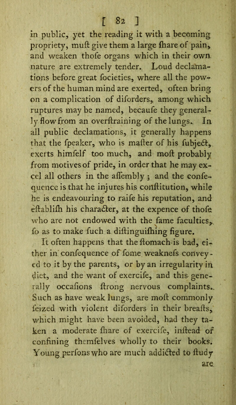 in public, yet the reading it with a becoming propriety, mu ft give them a large fhare of pain* and weaken thofe organs which in their own nature are extremely tender. Loud declama- tions before great focieties, where all the pow- ers of the human mind are exerted, often bring on a complication of diforders, among which ruptures may be named, becaufe they general- ly flow from an overftraining of the lungs.. In all public declamations, it generally happens that the fpeaker, who is mafter of his fubjedt, exerts himfelf too much, and moft probably from motives of pride, in order that he may ex- cel all others in the aflembly $ and the confe- quence is that he injures his cortftitution, while he is endeavouring to raife his reputation, and eftablifh his character, at the expence of thofe who are not endowed with the fame faculties^, fo as to make fuch a diftinguifhing figure. It often happens that theftomach is bad, ei- ther in confequence of fome weaknefs convey- ed to it by the parents, or by an irregularity in diet, and the want of exercife, and this gene- rally occafions ftrong nervous complaints.. Such as have weak lungs, are moft commonly feized with violent diforders in their breafts, which might have been avoided, had they ta- ken a moderate fhare of exercife, inftead of confining themfelves wholly to their books. Young perfonswho are much addidted to ftudy are