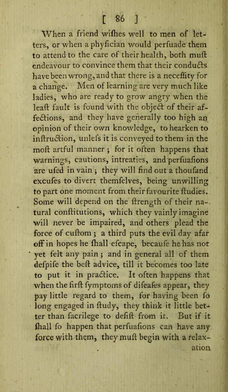 When a friend wifties well to men of let- ters, or when a phyfician would perfuade them to attend to the care of their health, both muft endeavour to convince them that their conduCis have been wrong, and that there is a neceflity for a change. Men of learning are very much like ladies, who are ready to grow angry when the leaft fault is found with the object of their af- fections, and they have generally too high an opinion of their own knowledge, to hearken to inftruCfcion, unlefs it is conveyed to them in the moft artful manner ; for it often happens that warnings, cautions, intreaties, and perfuafions are ufed in vain ; they will find out a thoufand excufes to divert themfelves, being unwilling to part one moment from their favourite ftudies. Some will depend on the ftrength of their na-. tural conftitutions, which they vainly imagine will never be impaired, and others plead the force of cuftom ; a third puts the evil day afar off in hopes he (hall efcape, becaufe he has not ’ yet felt any pain; and in general all of them defpife the beft advice, till it becomes too late to put it in praCtice. It often happens that when the firft fymptoms of difeafes appear, they pay little regard to them, for having been fo long engaged in ftudy, they think it little bet- ter than facrilege to defift from it. But if it fhall fo happen that perfuafions can have any force with them, they muft begin with, a relax- ation
