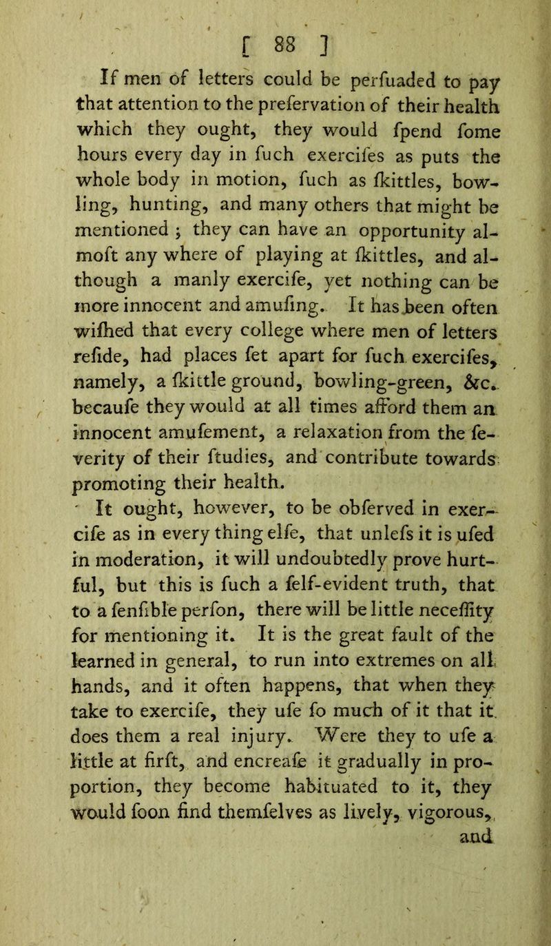 If men of letters could be perfuaded to pay that attention to the prefervation of their health which they ought, they would fpend fome hours every day in fuch exercifes as puts the whole body in motion, fuch as (kittles, bow- ling, hunting, and many others that might be mentioned ; they can have an opportunity al- moft any where of playing at (kittles, and al- though a manly exercife, yet nothing can be more innocent and amufing. It has Jbeen often wi(hed that every college where men of letters refide, had places fet apart for fuch exercifes, namely, a (kittle ground, bowling-green, &c. becaufe they would at all times afford them an innocent amufement, a relaxation from the fe- verity of their ftudies, and contribute towards promoting their health. It ought, however, to be obferved in exer— cife as in every thing elfe, that unlefs it is ufed in moderation, it will undoubtedly prove hurt- ful, but this is fuch a felf-evident truth, that to a fenfible perfon, there will be little neceffity for mentioning it. It is the great fault of the learned in general, to run into extremes on alt hands, and it often happens, that when they take to exercife, they ufe fo much of it that it does them a real injury.. Were they to ufe a little at firft, and encreafe it gradually in pro- portion, they become habituated to it, they would foon find themfelves as lively, vigorous, and