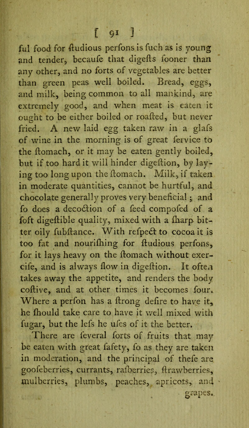 ful food for ftudious perfons is fuch as is young and tender, becaufe that digefts fooner than any other, and no forts of vegetables are better than green peas well boiled. Bread, eggs, and milk, being common to all mankind, are extremely good, and when meat is eaten it ought to be either boiled or roafted, but never fried. A new laid egg taken raw in a glafs of wine in the morning is of great fervice to the ftomach, or it may be eaten gently boiled, but if too hard it will hinder digeftion, by lay- ing too long upon the ftomach. Milk, if taken in moderate quantities, cannot be hurtful, and chocolate generally proves very beneficial; and fo does a deco&ion of a feed compofed of a foft digeftible quality, mixed with a ftiarp bit- ter oily fubftance. With refpedt to cocoa it is too fat and nourifhing for ftudious perfons, for it lays heavy on the ftomach without exer- cife, and is always flow in digeftion. It often takes away the appetite, and renders the body coftive, and at other times it becomes four. Where a perfon has a ftrong defire to have it* he fhould take care to have it well mixed with fugar, but the lefs he ufes of it the better. There are feveral forts of fruits that may be eaten with great fafety, fo as they are taken in moderation, and the principal of thefe are goofeberries, currants, raiberries, ftrawberries, mulberries, plumbs, peaches, apricots,, and grapes..
