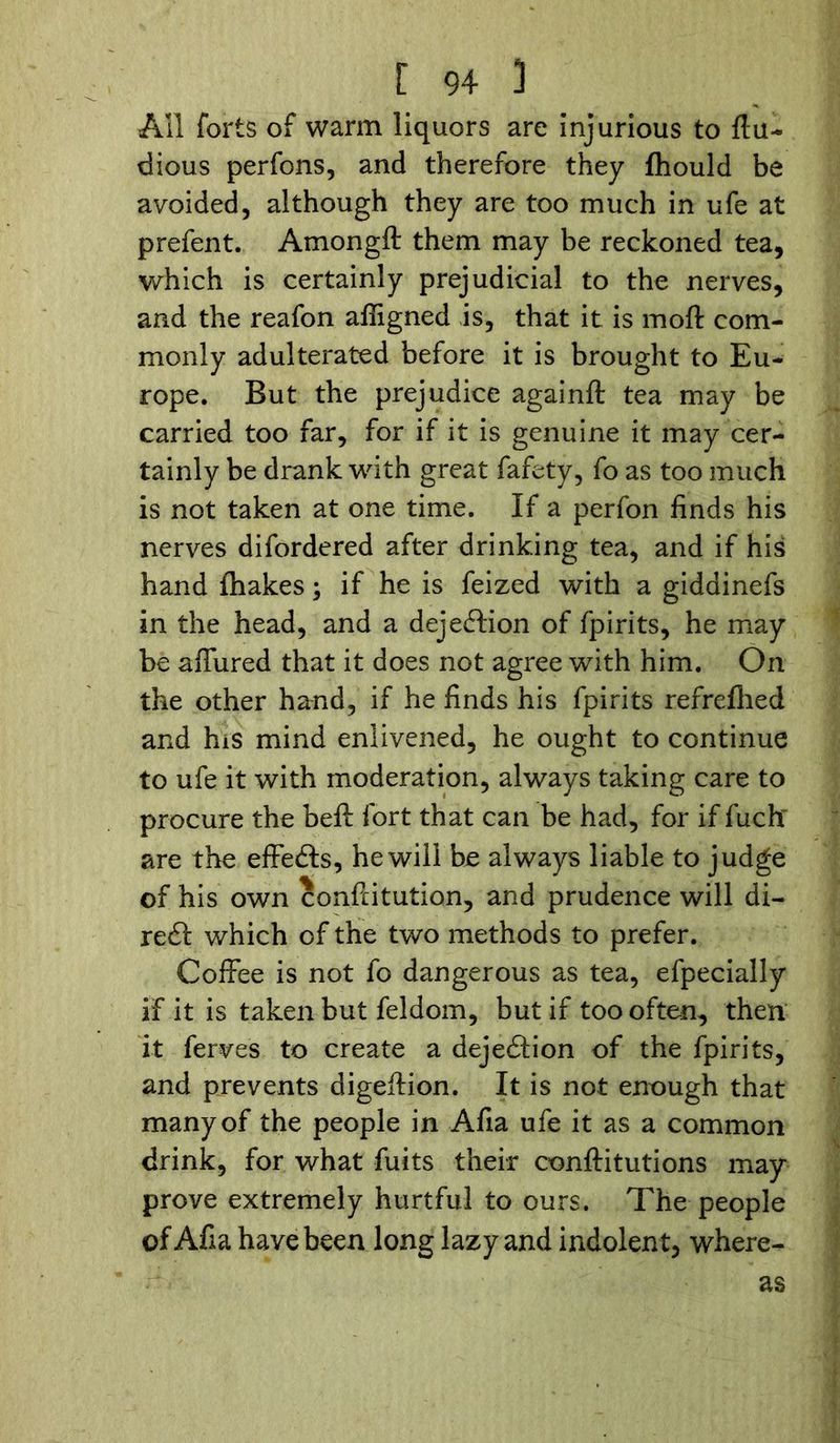 All forts of warm liquors are injurious to flu- dious perfons, and therefore they fhould be avoided, although they are too much in ufe at prefent. Amongft them may be reckoned tea, which is certainly prejudicial to the nerves, and the reafon afligned is, that it is moft com- monly adulterated before it is brought to Eu- rope. But the prejudice againft tea may be carried too far, for if it is genuine it may cer- tainly be drank with great fafety, fo as too much is not taken at one time. If a perfon finds his nerves difordered after drinking tea, and if his hand (hakes; if he is feized with a giddinefs in the head, and a dejection of fpirits, he may be affured that it does not agree with him. On the other hand, if he finds his fpirits refreflied and his mind enlivened, he ought to continue to ufe it with moderation, always taking care to procure the beft fort that can be had, for if fuchr are the effects, he will be always liable to judge of his own confiitution, and prudence will di- rect which of the two methods to prefer. Coffee is not fo dangerous as tea, efpecially if it is taken but feldom, but if too often, then it ferves to create a dejeftion of the fpirits, and prevents digeffion. It is not enough that many of the people in Afia ufe it as a common drink, for what fuits their conftitutions may prove extremely hurtful to ours. The people of Afia have been long lazy and indolent, where- as