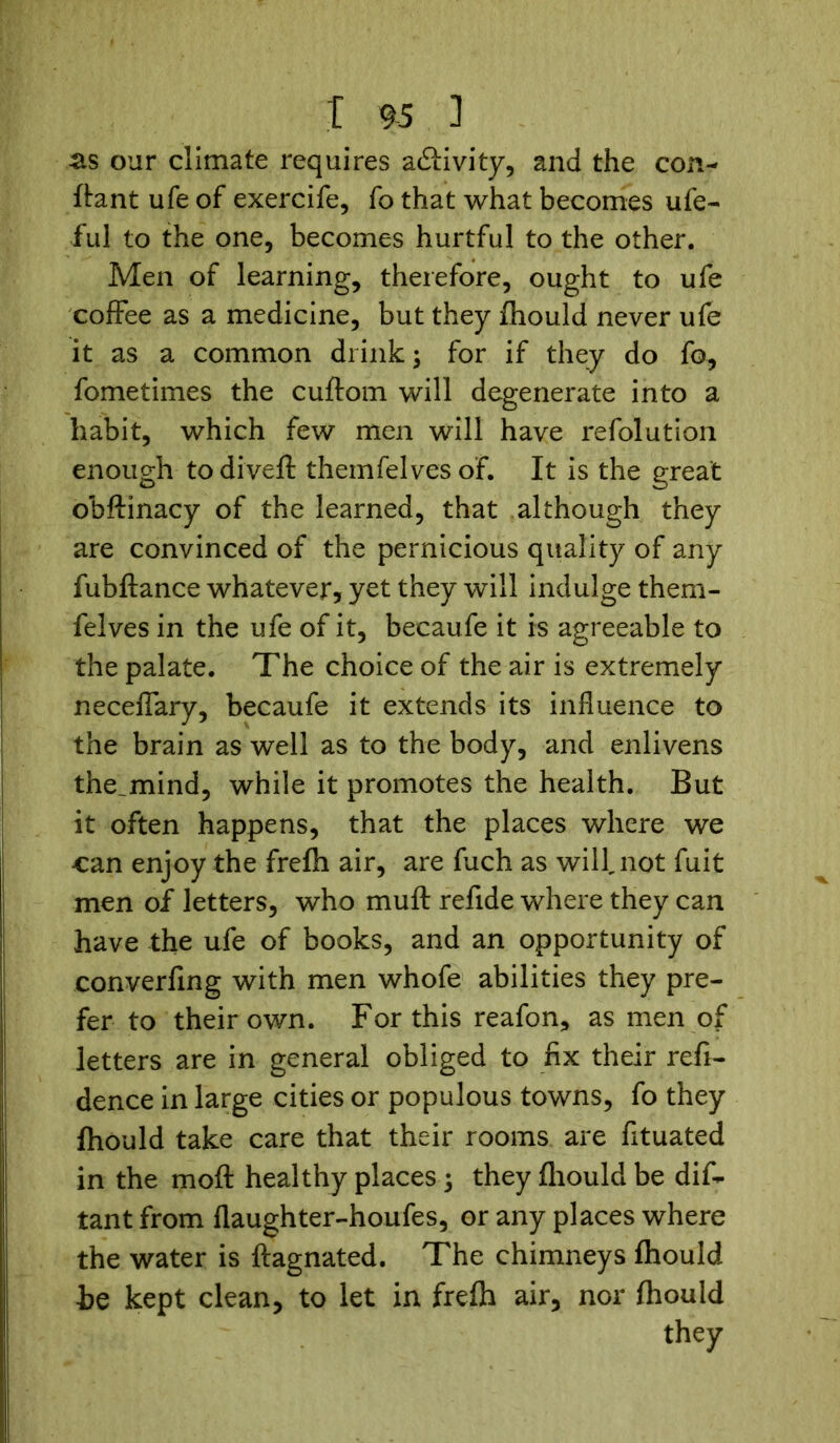 as our climate requires adiivity, and the con- ftant ufe of exercife, fo that what becomes ufe- ful to the one, becomes hurtful to the other. Men of learning, therefore, ought to ufe coffee as a medicine, but they fhould never ufe it as a common drink; for if they do fo, fometimes the cuftom will degenerate into a habit, which few men will have refolution enough to di vert theinfelves of. It is the great obftinacy of the learned, that although they are convinced of the pernicious quality of any fubftance whatever, yet they will indulge them- felves in the ufe of it, becaufe it is agreeable to the palate. The choice of the air is extremely neceffary, becaufe it extends its influence to the brain as well as to the body, and enlivens the_mind, while it promotes the health. But it often happens, that the places where we can enjoy the frefh air, are fuch as will, not fuit men of letters, who muft refide where they can have the ufe of books, and an opportunity of converfing with men whofe abilities they pre- fer to their own. For this reafon, as men of letters are in general obliged to fix their refi- dence in large cities or populous towns, fo they fhould take care that their rooms are fituated in the moft healthy places ; they fhould be dis- tant from flaughter-houfes, or any places where the water is ftagnated. The chimneys fhould he kept clean, to let in frefh air, nor fhould they