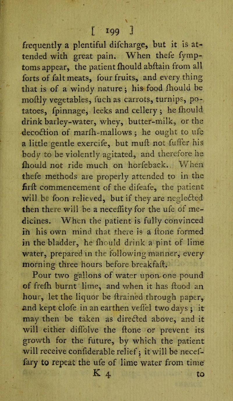 frequently a plentiful difcharge, but it is at- tended with great pain. When thefe fymp- toms appear, the patient fhould abftain from all forts of fait meats, four fruits, and every thing that is of a windy nature; his-food fhould be moftly vegetables, fuch as carrots, turnips, po- tatoes, fpinnage, leeks and cellery ; he fhould drink barley-water, whey, butter-milk, or the decodtion of marih-mallows; he ought to ufe a little gentle exercife, but muft not fuffer his body to be violently agitated, and therefore he fhouid not ride much on horfeback.. When thefe methods are properly attended to in the firft commencement of the difeafe, the patient will be foon relieved, but if they are negledted then there will be a neceflity for the ufe of me- dicines. When the patient is fully convinced ih his own mind that there is a ftone formed in the bladder, he fhould drink a pint of lime water, prepared in the following manner, every morning three hours before breakfaft. Pour two gallons of water upon, one pound of frefh burnt lime, and when it has flood an hour, let the liquor be ftrained through paper, and kept clofe in an earthen vefiel two days ; it may then be taken as directed above, and it will either diffolve the ftone or prevent its growth for the future, by which the patient will receive confiderable relief ; it will be necef- fary to repeat the ufe of lime water from time K 4 to