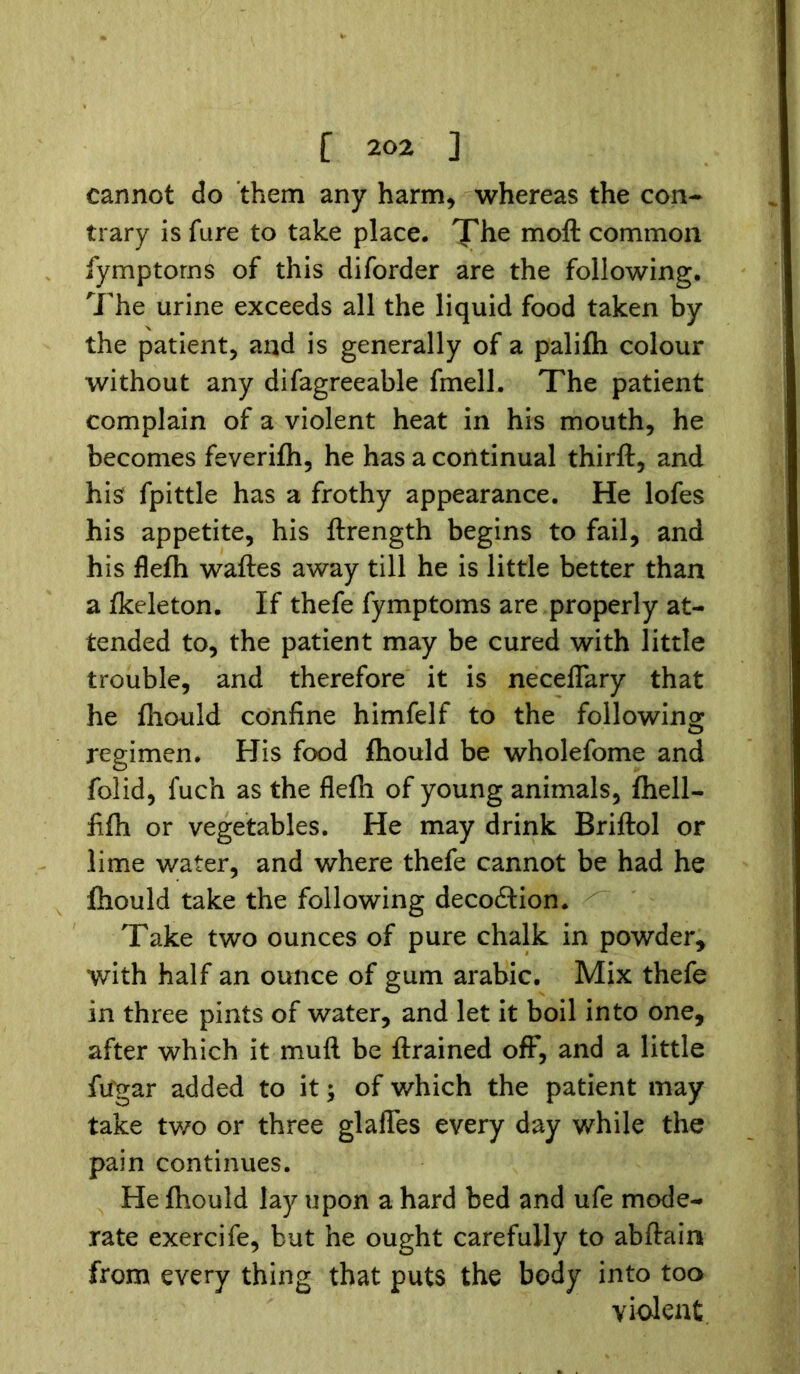 cannot do them any harm, whereas the con- trary is fare to take place. The moft common fymptorns of this diforder are the following. The urine exceeds all the liquid food taken by the patient, and is generally of a palifh colour without any difagreeable fmell. The patient complain of a violent heat in his mouth, he becomes feverifh, he has a continual thirft, and hisf fpittle has a frothy appearance. He lofes his appetite, his ftrength begins to fail, and his flefh waftes away till he is little better than a fkeleton. If thefe fymptorns are properly at- tended to, the patient may be cured with little trouble, and therefore it is necelTary that he fhould confine himfelf to the following regimen. His food fhould be wholefome and folid, fuch as the flefh of young animals, fhell- fifh or vegetables. He may drink Briftol or lime water, and where thefe cannot be had he fhould take the following decodtion. Take two ounces of pure chalk in powder* with half an ounce of gum arabic. Mix thefe in three pints of water, and let it boil into one, after which it muft be ftrained off, and a little fu'gar added to it; of which the patient may take two or three glafles every day while the pain continues. He fhould lay upon a hard bed and ufe mode- rate exercife, but he ought carefully to abftain from every thing that puts the body into too violent