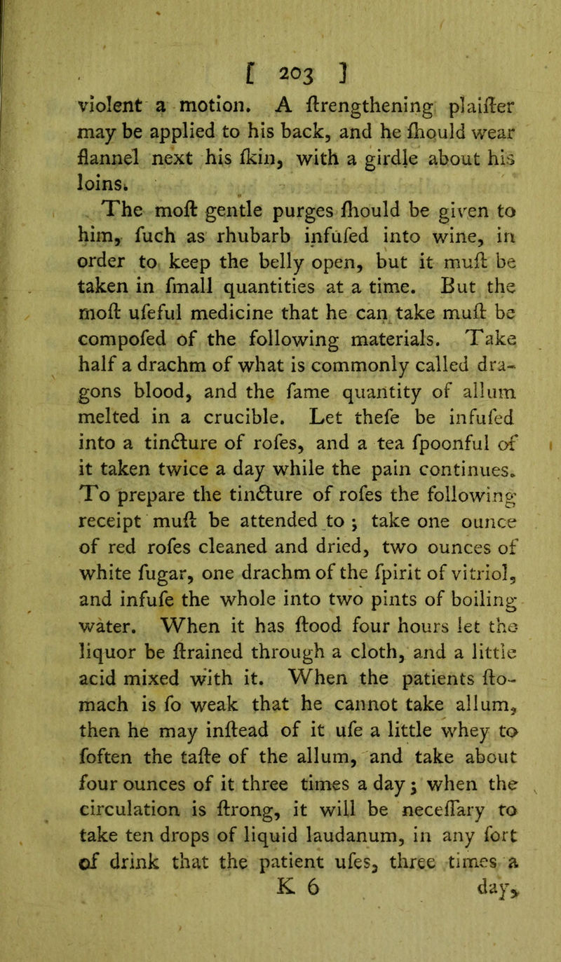 violent a motion, A {lengthening plainer may be applied to his back, and he fhould wear flannel next his fkin, with a girdle about his loins* The moft gentle purges fhould be given to him, fuch as rhubarb infufed into wine, in order to keep the belly open, but it muft be taken in fmall quantities at a time. But the moft ufeful medicine that he can take muft be compofed of the following materials. Take half a drachm of what is commonly called dra- gons blood, and the fame quantity of all urn melted in a crucible. Let thefe be infufed into a tindlure of rofes, and a tea fpoonful of it taken twice a day while the pain continues. To prepare the tinflure of rofes the following receipt muft be attended to ; take one ounce of red rofes cleaned and dried, two ounces of white fugar, one drachm of the fpirit of vitriol, and infufe the whole into two pints of boiling- water. When it has flood four hours let the liquor be ftrained through a cloth, and a little acid mixed with it. When the patients fto- mach is fo weak that he cannot take allum, then he may inftead of it ufe a little whey to foften the tafte of the allum, and take about four ounces of it three times a day; when the circulation is ftrong, it will be neceflary to take ten drops of liquid laudanum, in any fort of drink that the patient ufes, three times a K 6 day*