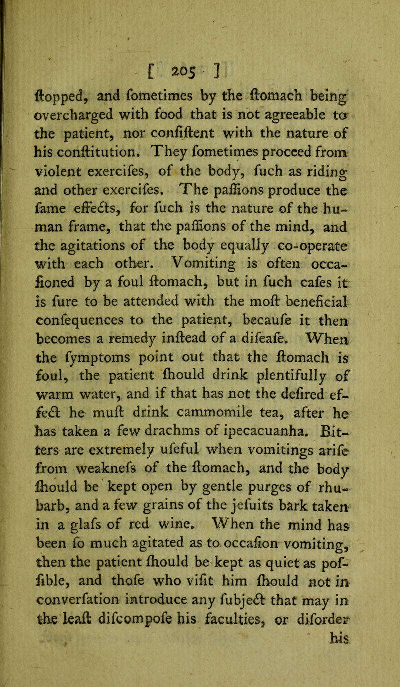 flopped, and fometimes by the ftomach being overcharged with food that is not agreeable to the patient, nor confiftent with the nature of his conftitution. They fometimes proceed from violent exercifes, of the body, fuch as riding and other exercifes. The paffions produce the fame effects, for fuch is the nature of the hu- man frame, that the paffions of the mind, and the agitations of the body equally co-operate with each other. Vomiting is often occa- fioned by a foul ftomach, but in fuch cafes it is fure to be attended with the moft beneficial confequences to the patient, becaufe it then becomes a remedy inftead of a difeafe. When the fymptoms point out that the ftomach is foul, the patient fhould drink plentifully of warm water, and if that has not the defired ef- fect he muft drink cammomile tea, after he has taken a few drachms of ipecacuanha. Bit- ters are extremely ufeful when vomitings arife from weaknefs of the ftomach, and the body ftiould be kept open by gentle purges of rhu- barb, and a few grains of the jefuits bark taken in a glafs of red wine. When the mind has been fo much agitated as to occafion vomiting, then the patient ftiould be kept as quiet as pof- fible, and thofe who vifit him fhould not in converfation introduce any fubjedl: that may in the leaft difcompofe his faculties, or diforde^