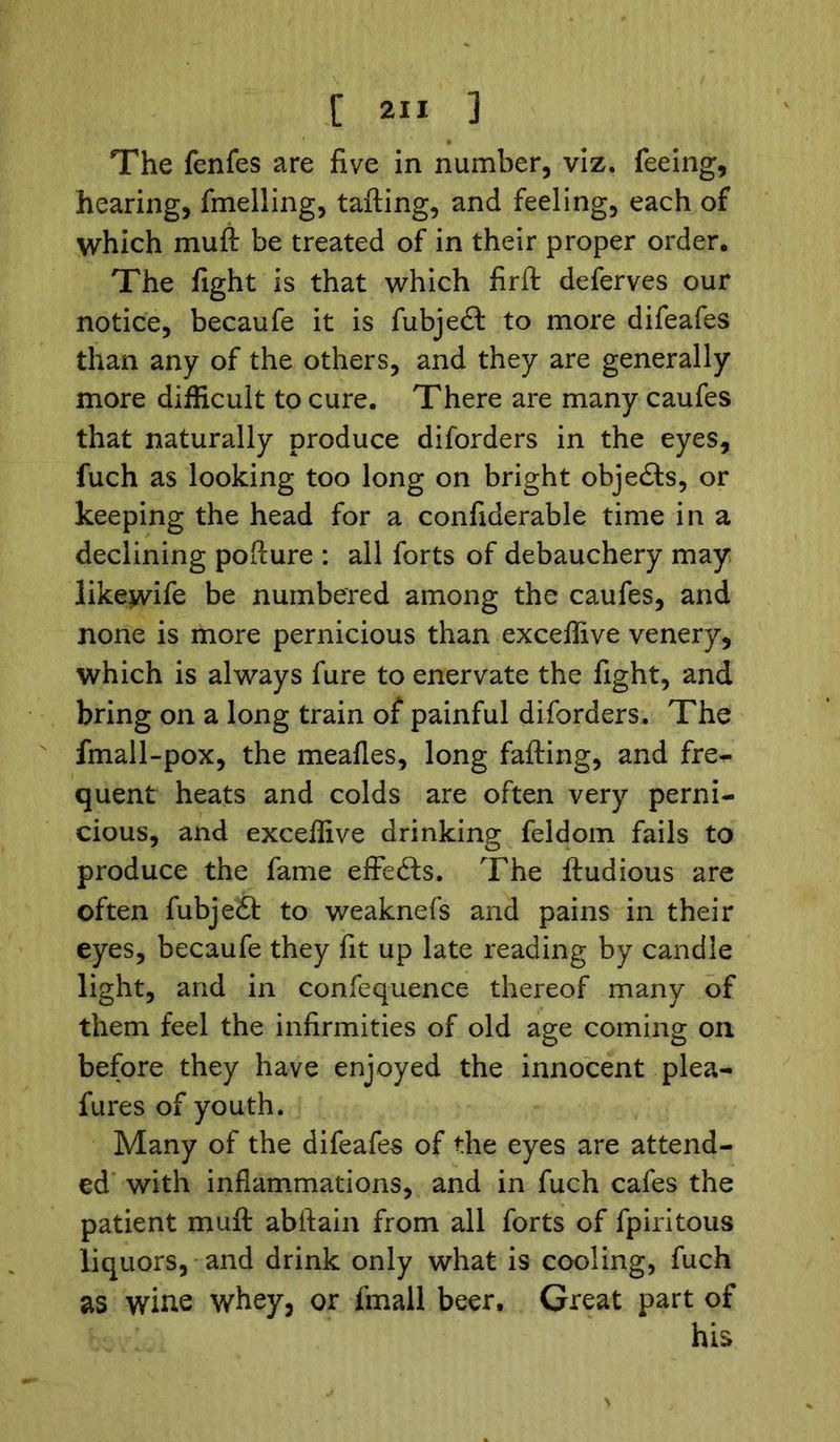 The fenfes are five in number, viz. feeing, hearing, fmelling, tailing, and feeling, each of which muft be treated of in their proper order. The fight is that which firft deferves our notice, becaufe it is fubjedl to more difeafes than any of the others, and they are generally more difficult to cure. There are many caufes that naturally produce diforders in the eyes, fuch as looking too long on bright objedls, or keeping the head for a confiderable time in a declining pofiure : all forts of debauchery may likewife be numbered among the caufes, and none is more pernicious than exceffive venery, which is always fure to enervate the fight, and bring on a long train of painful diforders. The fmall-pox, the meafles, long failing, and fre- quent heats and colds are often very perni- cious, and exceffive drinking feldom fails to produce the fame effects. The lludious are often fubjedl to weaknefs and pains in their eyes, becaufe they fit up late reading by candle light, and in confequence thereof many of them feel the infirmities of old age coming on before they have enjoyed the innocent plea- fures of youth. Many of the difeafes of the eyes are attend- ed with inflammations, and in fuch cafes the patient muff abilain from all forts of fpiritous liquors, and drink only what is cooling, fuch as wine whey, or fmall beer. Great part of his
