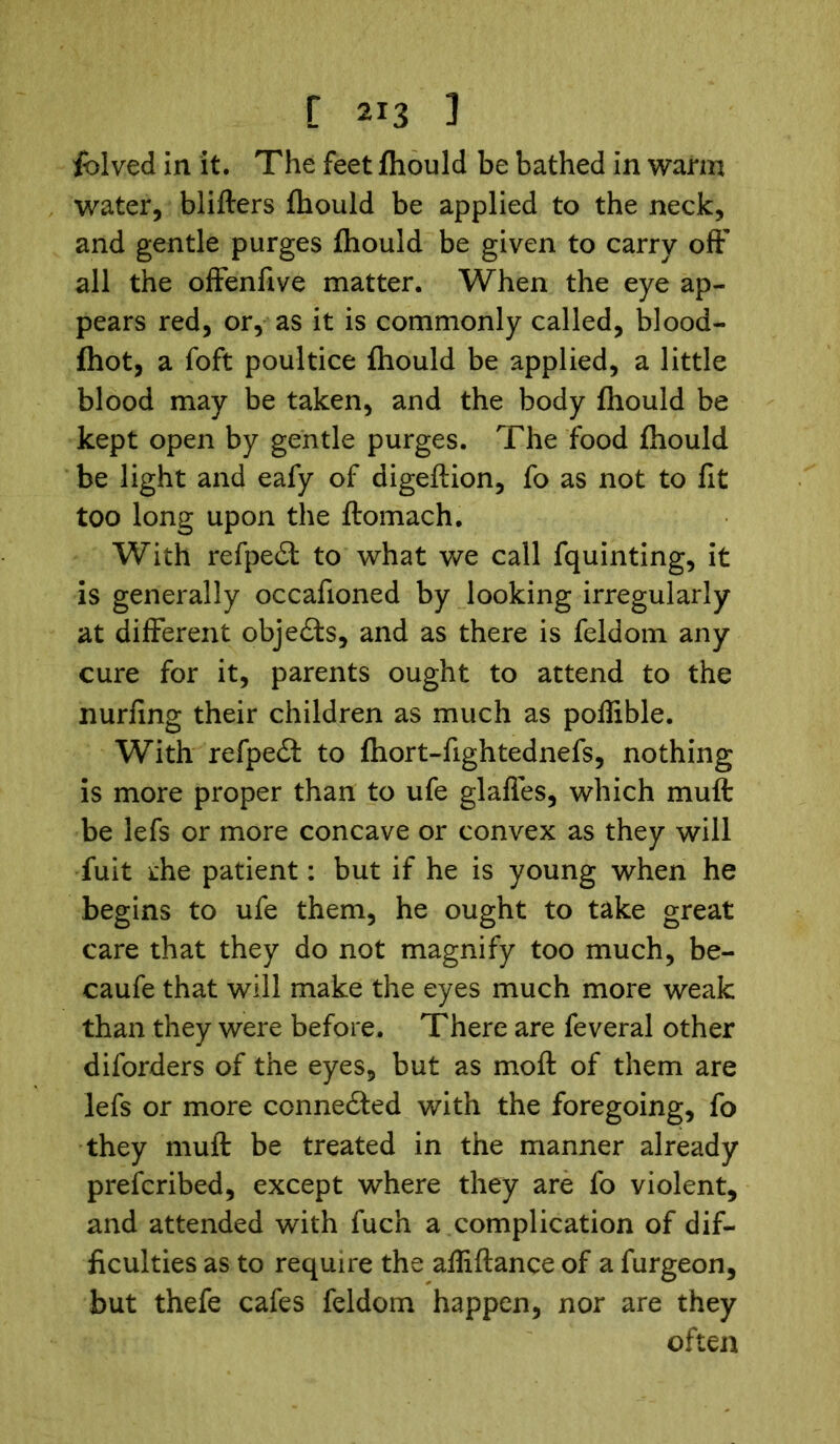 folved in it. The feet fliould be bathed in warm water, blifters fliould be applied to the neck, and gentle purges fliould be given to carry off* all the offenfive matter. When the eye ap- pears red, or, as it is commonly called, blood- fhot, a foft poultice fliould be applied, a little blood may be taken, and the body fliould be kept open by gentle purges. The food fliould be light and eafy of digeftion, fo as not to fit too long upon the ftomach. With refpedft to what we call fquinting, it is generally occafioned by looking irregularly at different objects, and as there is feldom any cure for it, parents ought to attend to the nurfing their children as much as poffible. With refpedf to fhort-fightednefs, nothing is more proper than to ufe glafles, which muft be lefs or more concave or convex as they will fuit die patient: but if he is young when he begins to ufe them, he ought to take great care that they do not magnify too much, be- caufe that will make the eyes much more weak than they were before. There are feveral other diforders of the eyes, but as moil of them are lefs or more connected with the foregoing, fo they muft be treated in the manner already prefcribed, except where they are fo violent, and attended with fuch a complication of dif- ficulties as to require the affiftance of a furgeon, but thefe cafes feldom happen, nor are they often