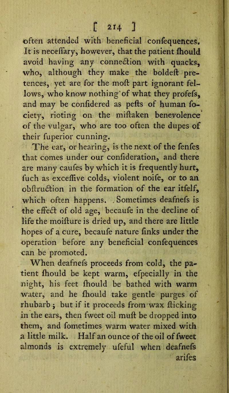 often attended with beneficial confequences. It is necefiary, however, that the patient fhould avoid having any connedlion with quacks, who, although they make the boldeft pre- tences, yet are for the moft part ignorant fel- lows, who know nothing* of what they profefs, and may be confidered as pefts of human fo- ciety, rioting on the miflaken benevolence of the vulgar, who are too often the dupes of their fuperior cunning. The ear, or hearing, is the next of the fenfes that comes under our confideration, and there are many caufes by which it is frequently hurt, fuch as exceflive colds, violent noife, or to an obflrudlion in the formation of the ear itfelf, which often happens. , Sometimes deafnefs is the effedt of old age, becaufe in the decline of life the moiflure is dried up, and there are little hopes of a cure, becaufe nature finks under the operation before any beneficial confequences can be promoted. When deafnefs proceeds from cold, the pa- tient fhould be kept warm, efpecially in the night, his feet fhould be bathed with warm water, and he fhould take gentle purges of rhubarb $ but if it proceeds from wax flicking in the ears, then fweet oil muft be dropped into them, and fometimes warm water mixed with a little milk. Half an ounce of the oil of fweet almonds is extremely ufeful when deafnefs arifes
