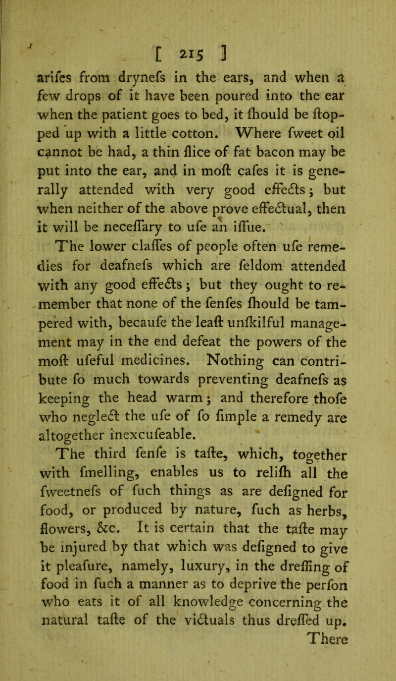 arifes from drynefs in the ears, and when a few drops of it have been poured into the ear when the patient goes to bed, it ftiould be flop- ped up with a little cotton. Where fweet qii cannot be had, a thin fiice of fat bacon may be put into the ear, and in moft cafes it is gene- rally attended with very good effects; but when neither of the above prove effectual, then it v/ill be necefiary to ufe an ifllie. The lower claffes of people often ufe reme- dies for deafnefs which are feldom attended with any good effedls; but they ought to re- member that none of the fenfes fhould be tam- pered with, becaufe the leaft unfldlful manage- ment may in the end defeat the powers of the moft ufeful medicines. Nothing can contri- bute fo much towards preventing deafnefs as keeping the head warm; and therefore thofe who negleft the ufe of fo Ample a remedy are altogether inexcufeable. The third fenfe is tafte, which, together with fmelling, enables us to relifh all the fweetnefs of fuch things as are deAgned for food, or produced by nature, fuch as herbs, flowers, &c. It is certain that the tafte may be injured by that which was deAgned to give it pleafure, namely, luxury, in the dreffing of food in fuch a manner as to deprive the perfon who eats it of all knowledge concerning the natural tafte of the victuals thus drefled up. There