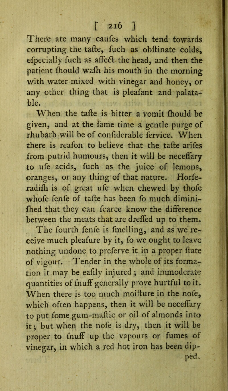There are many caufes which tend towards corrupting the tafte, fuch as obftinate colds, efpecially fuch as affeft the head, and then the patient fiiould wafh his mouth in the morning with water mixed with vinegar and honey, or any other thing that is pleafant and palata- ble. When the tafte is bitter a vomit fhould be given, and at the fame time a gentle purge of rhubarb will be of confiderable fervice. When there is reafon to believe that the tafte arifes from putrid humours, then it will be neceffary to ufe acids, fuch as the juice of lemons, oranges, or any thing of that nature. Horfe- radifh is of great ufe when chewed by thofe whofe fenfe of tafte has been fo much dimini- fhed that they can fcarce know the difference between the meats that are dreffed up to them* The fourth fenfe is fmelling, and as we re- ceive much pleafure by it, fo we ought to leave nothing undone to preferve it in a proper ftate of vigour. Tender in the whole of its forma- tion it may be eafily injured; and immoderate quantities of fnuff generally prove hurtful to it. When there is too much moifture in the nofe, which often happens, then it will be neceffary to put fome gum-maftic or oil of almonds into it; but when the nofe is dry, then it will be proper to fnuff up the vapours or fumes of vinegar, in which a red hot iron has been dip- ped o