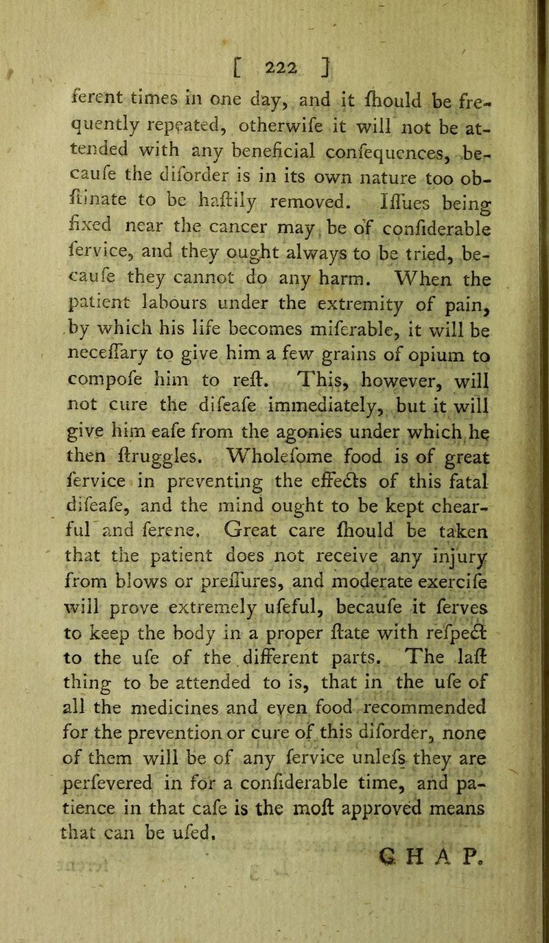 ferent times in one day, and it ftiould be fre- quently repeated, otherwife it will not be at- tended with any beneficial confequences, be- caufe the dborder is in its own nature too ob- fiinate to be haftily removed. I flues being fixed near the cancer may . be of confiderable fervice, and they ought always to be tried, be- caufe they cannot do any harm. When the patient labours under the extremity of pain, by which his life becomes miferable, it will be neceflary to give him a few grains of opium to compofe him to reft. This, however, will not cure the difeafe immediately, but it will give him eafe from the agonies under which he then ftruggles. Wholefome food is of great fervice in preventing the effedls of this fatal difeafe, and the mind ought to be kept chear- ful and ferene. Great care ftiould be taken that the patient does not receive any injury from blows or prefiures, and moderate exercife will prove extremely ufeful, becaufe it ferves to keep the body in a proper ftate with refpedt to the ufe of the different parts. The laft thing to be attended to is, that in the ufe of all the medicines and even food recommended for the prevention or cure of this diforder, none of them will be of any fervice unlefs they are perfevered in for a confiderable time, and pa- tience in that cafe is the moft approved means that can be ufed. G H A P*
