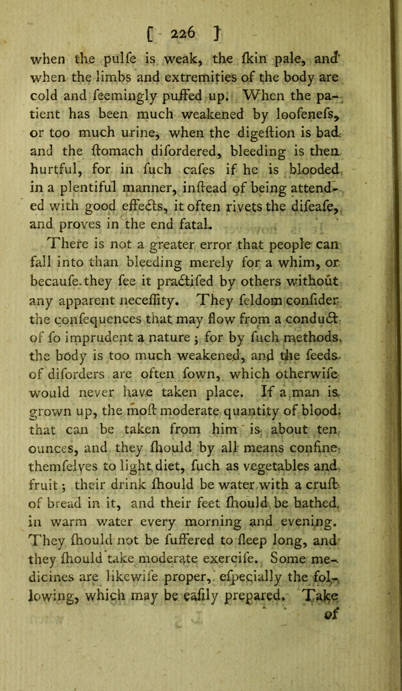 when the pulfe is weak, the fkin pale, and’ when the limbs and extremities of the body are cold and feemingly puffed up. When the pa- tient has been much weakened by loofenefs* or too much urine, when the digeftion is bad; and the ftomach difordered, bleeding is then hurtful, for in fuch cafes if he is blooded in a plentiful manner, inftead of being attend- ed with good effe£is, it often rivets the difeafe, and proves in the end fatal- There is not a greater error that people can fall into than bleeding merely for a whim, or becaufe.they fee it pradtifed by others without any apparent neceffity. They feldom confider the confequences that may flow from a conduct of fo imprudent a nature ; for by fuch methods, the body is too much weakened, and tjie feeds,- of diforders are often fown, which otherwife would never have taken place. If a .man is, grown up, the molt moderate quantity of blood, that can be taken from him is about ten ounces, and they fhould by all means confine; themfelves to light diet, fuch as vegetables and. fruit; their drink ihould be water with a cruft- of bread in it, and their feet Ihould be bathed, in warm water every morning and evening. They ihould not be fuffered to fleep long, and they ihould take moderate exercife. Some me-, dicines are likewife proper, efpeqially the fol- lowing, which may be eafily prepared. Take oi