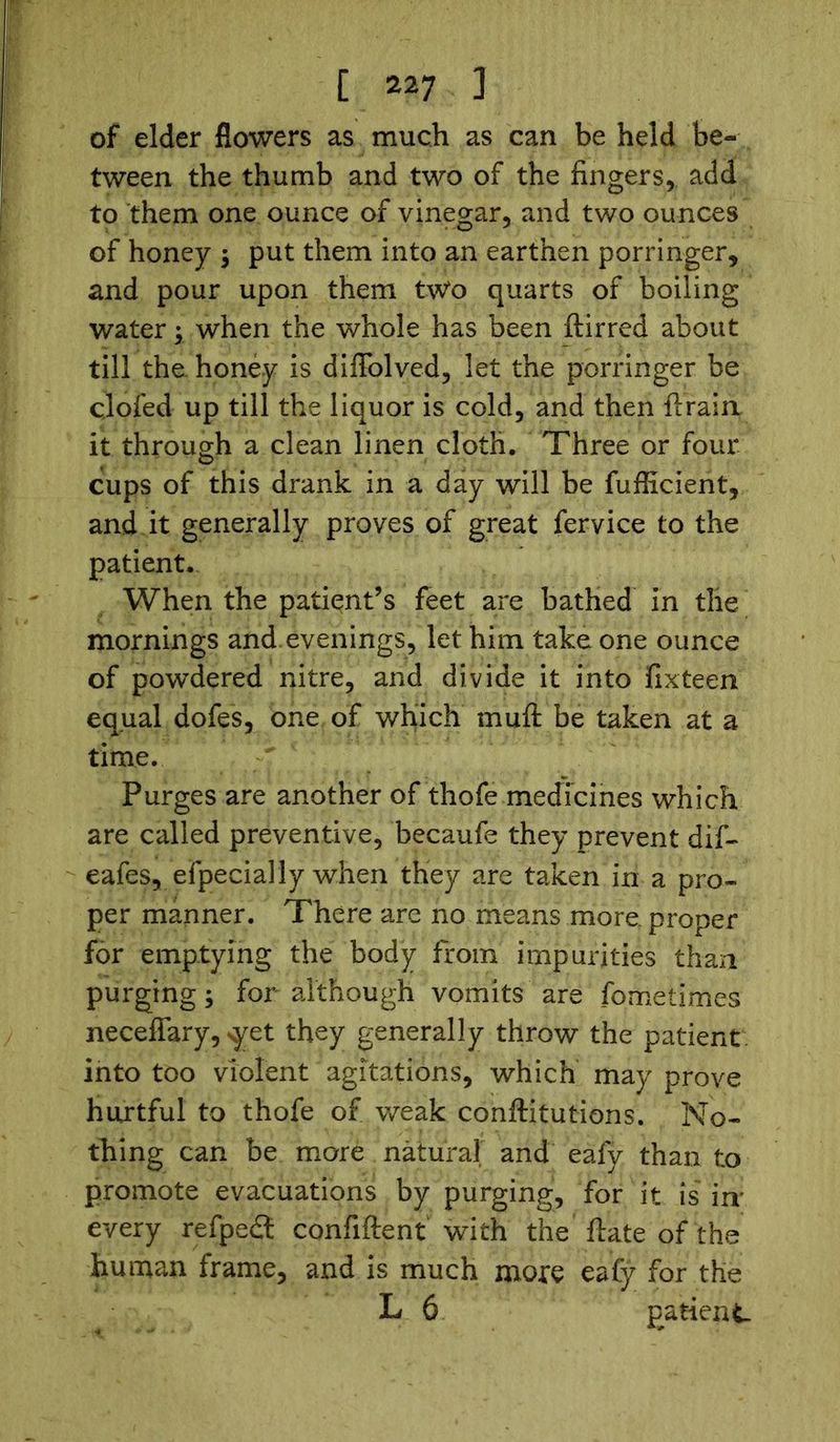 of elder flowers as much as can be held be- tween the thumb and two of the fingers, add to them one ounce of vinegar, and two ounces of honey ; put them into an earthen porringer, and pour upon them two quarts of boiling water; when the whole has been ftirred about till the honey is dilFolved, let the porringer be clofed up till the liquor is cold, and then ftrain it through a clean linen cloth. Three or four, cups of this drank in a day will be fufficient, and it generally proves of great fervice to the patient. When the patient’s feet are bathed in the mornings and evenings, let him take one ounce of powdered nitre, and divide it into fixteen equal dofes, one of which muft be taken at a time. Purges are another of thofe medicines which are called preventive, becaufe they prevent dif- eafes, efpecially when they are taken in a pro- per manner. There are no means more proper for emptying the body from impurities than purging; for although vomits are fometimes neceffary, >yet they generally throw the patient into too violent agitations, which may prove hurtful to thofe of weak conftitutions. No- thing can be more natural and eafy than to promote evacuations by purging, for it is in' every refpedt confiftent with the ftate of the human frame, and is much more eafy for the L 6 patient-