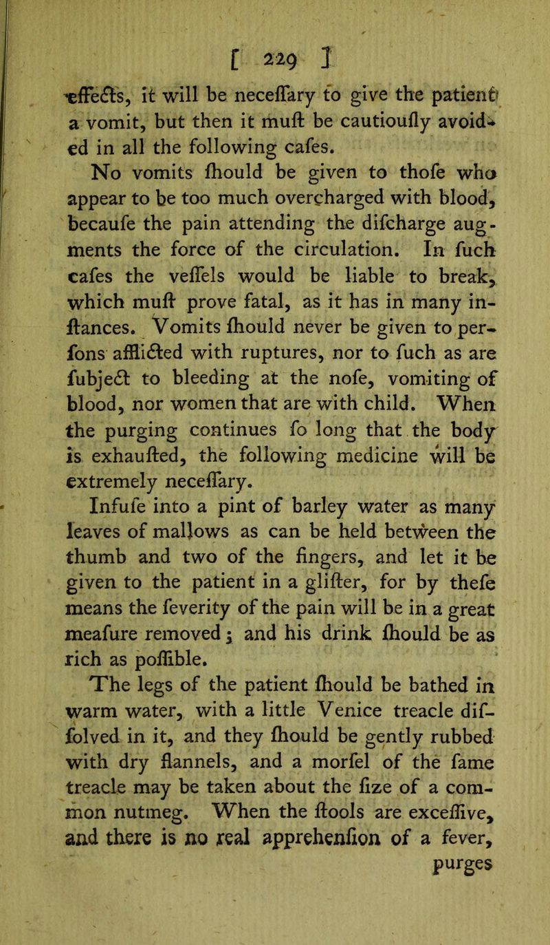 -efFedts, it will be neceflary to give the patient* a vomit, but then it muft be cautioufly avoicU ed in all the following cafes. No vomits fhould be given to thofe who appear to be too much overcharged with blood, becaufe the pain attending the difcharge aug- ments the force of the circulation. In fuch cafes the veffels would be liable to break, which muft prove fatal, as it has in many in- ftances. Vomits fhould never be given to per- fons afflidted with ruptures, nor to fuch as are fubjedi: to bleeding at the nofe, vomiting of blood, nor women that are with child. When the purging continues fo long that the body is exhaufted, the following medicine will be extremely neceflary. Infufe into a pint of barley water as many leaves of mallows as can be held between the thumb and two of the fingers, and let it be given to the patient in a glifter, for by thefe means the feverity of the pain will be in a great meafure removed ; and his drink fhould be as rich as poflible. The legs of the patient fhould be bathed in warm water, with a little Venice treacle dif- folved in it, and they fhould be gently rubbed with dry flannels, and a morfel of the fame treacle may be taken about the fize of a com- mon nutmeg. When the ftools are exceflive, and there is no real apprehenfion of a fever, purges