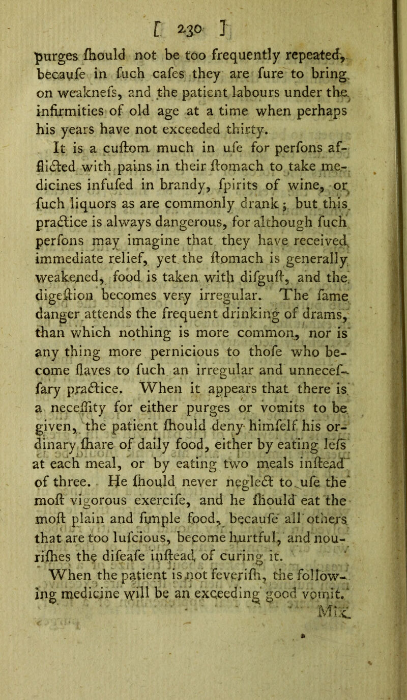 r 2-30 i purges fhould not be too frequently repeated, becaufe in fuch cafes they are fure to bring, on weaknefs, and the patient labours under the. infirmities of old age at a time when perhaps his years have not exceeded thirty. It is a cuftom much in ufe for perfons af- flicted with pains in their ftomach to take me- dicines infufed in brandy, fpirits of wine, or fuch liquors as are commonly drank; but this, praCtice is always dangerous, for although fuch perfons may imagine that they have received, immediate relief, yet the ftomach is generally weakened, food is taken with difguft, and the. digestion becomes very irregular. The fame danger attends the frequent drinking of drams, than which nothing is more common, nor is any thing more pernicious to thofe who be- come flay.es to fuch an irregular and unnecef- fary praCtice, When it appears that there is. a neceftity for either purges or vomits to be. given, the patient fhould deny himfelf his or- dinary {hare of daily food, either by eating lefs at each meal, or by eating two meals inftead’ of three. He fhould never negleCt to^ule the^ moft vigorous exercife, and he fhould eat the moft plain and fynple food, becaufe all others that are too lufcious, become hurtful, and’nou- rifhes the difeafe inftead, of curing it. When the patient is not feverifh, the follow- ing medicine will be aiiexceeding good vomit.' * mz