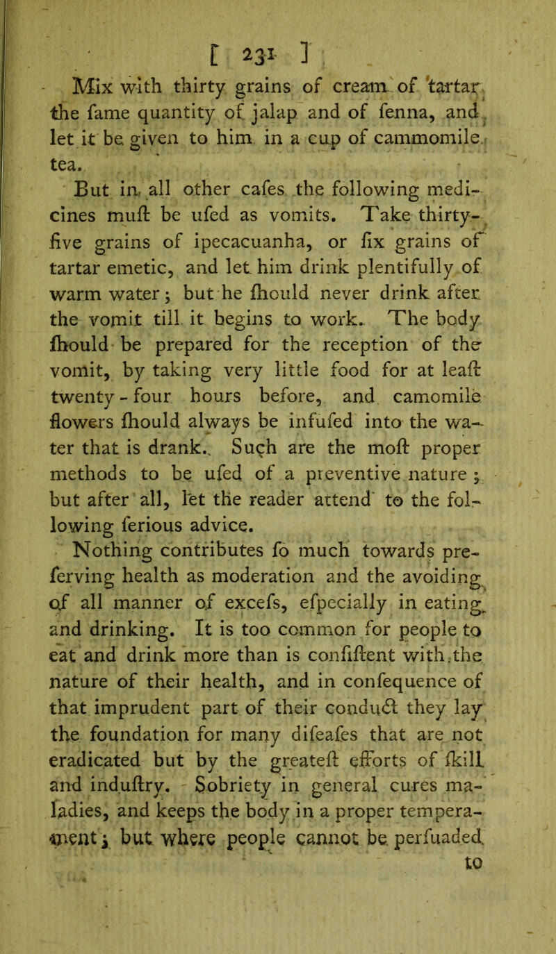 Mix with thirty grains of cream' of tartar the fame quantity of jalap and of fenna, and let it be given to him in a cup of cammomile tea. But ia all other cafes the following medi- cines muft be ufed as vomits. Take thirty- five grains of ipecacuanha, or fix grains of tartar emetic, and let him drink plentifully of warm water; but he fhould never drink after the vomit till, it begins to work. The body fhould be prepared for the reception of the vomit, by taking very little food for at leaft twenty-four hours before, and camomile flowers fhould always be inf ufed into the wa- ter that is drank.. Such are the moft proper methods to be ufed of a preventive nature ; but after all, let the reader attend to the fol- lowing ferious advice. Nothing contributes fo much towards pre- ferving health as moderation and the avoiding of all manner of excefs, efpecially in eatings and drinking. It is too common for people to eat and drink more than is confident with.the nature of their health, and in confequence of that imprudent part of their conduit they lay the foundation for many difeafes that are not eradicated but by the greateft efforts of fkill and induftry. Sobriety in general cures ma- ladies, and keeps the body in a proper tempera- ment y but where people cannot be. perfuaded. to