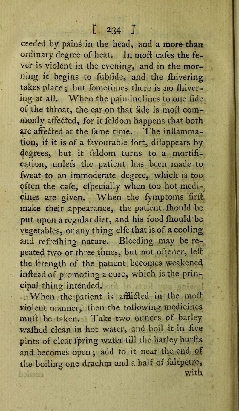 ceeded by pains in the head, and a more than ordinary degree of heat. In moft cafes the fe- ver is violent in the evening, and in the mor- ning it begins to fubiide, and the {hivering takes place; but fometimes there is no {hiver- ing at all. When the pain inclines to one fide of the throat, the ear on that fide is moft com- monly affedled, for it feldom happens that both are affedted at the fame time. The inflamma- tion, if it is of a favourable fort, difappears by degrees, but it feldom turns to a mortifi- cation, unlefs the patient has been made to fweat to an immoderate degree, which is too often the cafe, efpecially when too hot medi- cines are given. When the fymptoms firft. make their appearance, the patient fhould be put upon a regular diet, and his food fhould be vegetables, or any thing elfe that is of a cooling and refrefhing nature. Bleeding may be re- peated two or three times, but not oftener, left the ftrength of the patient becomes weakened inftead of promoting a cure, which is the prin- cipal thing intended . . When the patient is afflidled in the moft violent manner, then the following medicines muft be taken. Take two ounces of barley wafhed clean in hot water, and boil it in five pints of clear fpring water till the barley burfts and becomes open; add to it near the end of the boiling one drachm and a half of faltpetre, with