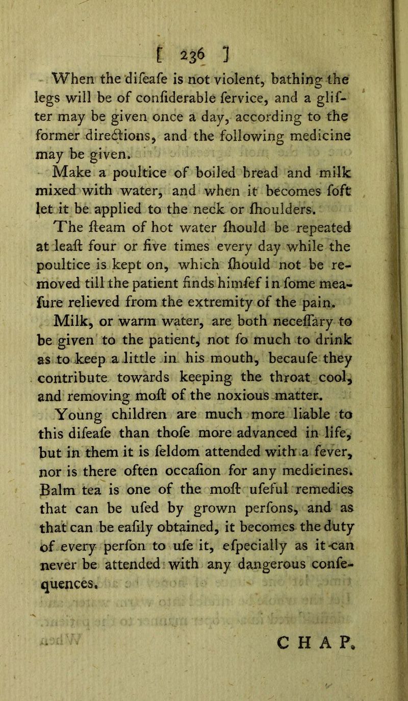 When the difeafe is not violent, bathing the legs will be of confiderable fervice, and a glif- ter may be given once a day, according to the former directions, and the following medicine may be given. Make a poultice of boiled bread and mi4k mixed with water, and when it becomes foft let it be applied to the neck or fhoulders. The fleam of hot water fhould be repeated at leaft four or five times every day while the poultice is kept on, which fliould not be re- moved till the patient finds himfef in fome mea- fure relieved from the extremity of the pain. Milk, or warm water, are both neceflary to be given to the patient, not fo much to drink as to keep a little in his mouth, becaufe they contribute towards keeping the throat cool, and removing moft of the noxious matter. Young children are much more liable to this difeafe than thofe more advanced in life, but in them it is feldom attended with a fever, nor is there often occafion for any medicines* Balm tea is one of the moft ufeful remedies that can be ufed by grown perfons, and as that can be eafily obtained, it becomes the duty of every perfon to ufe it, efpecially as it can never be attended with any dangerous confe- quences. CHAP*