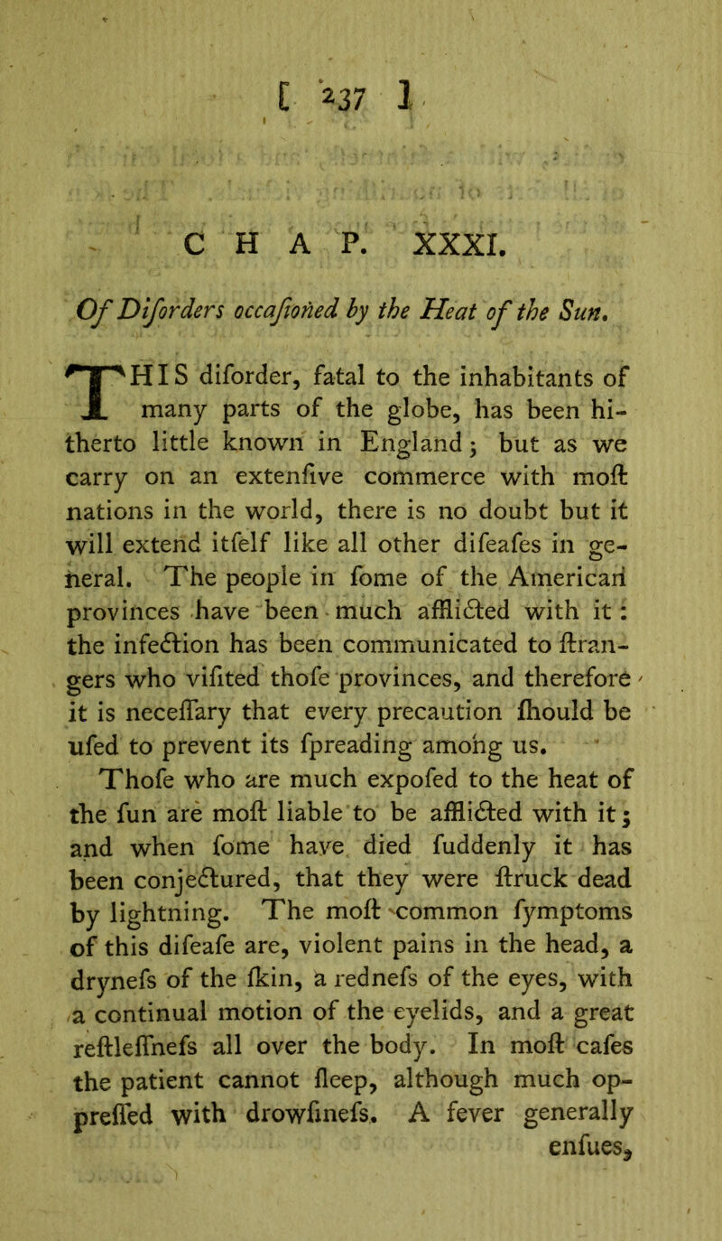 CHAP. XXXI, Of Diforders occafioned by the Heat of the Sun. HIS diforder, fatal to the inhabitants of many parts of the globe, has been hi- therto little known in England; but as we carry on an extenfive commerce with moft nations in the world, there is no doubt but it will extend itfelf like all other difeafes in ge- neral. The people in fome of the American provinces have been much afflicted with it: the infe&ion has been communicated to ftran- gers who vifited thofe provinces, and therefore' it is neceflary that every precaution fhould be ufed to prevent its fpreading among us. Thofe who are much expofed to the heat of the fun are moft liable to be afflicted with it; and when fome have died fuddenly it has been conjectured, that they were ftruck dead by lightning. The moft -common fymptoms of this difeafe are, violent pains in the head, a drynefs of the lkin, a rednefs of the eyes, with a continual motion of the eyelids, and a great reftleffnefs all over the body. In moft cafes the patient cannot fleep, although much op- preffed with drowfinefs. A fever generally enfues*