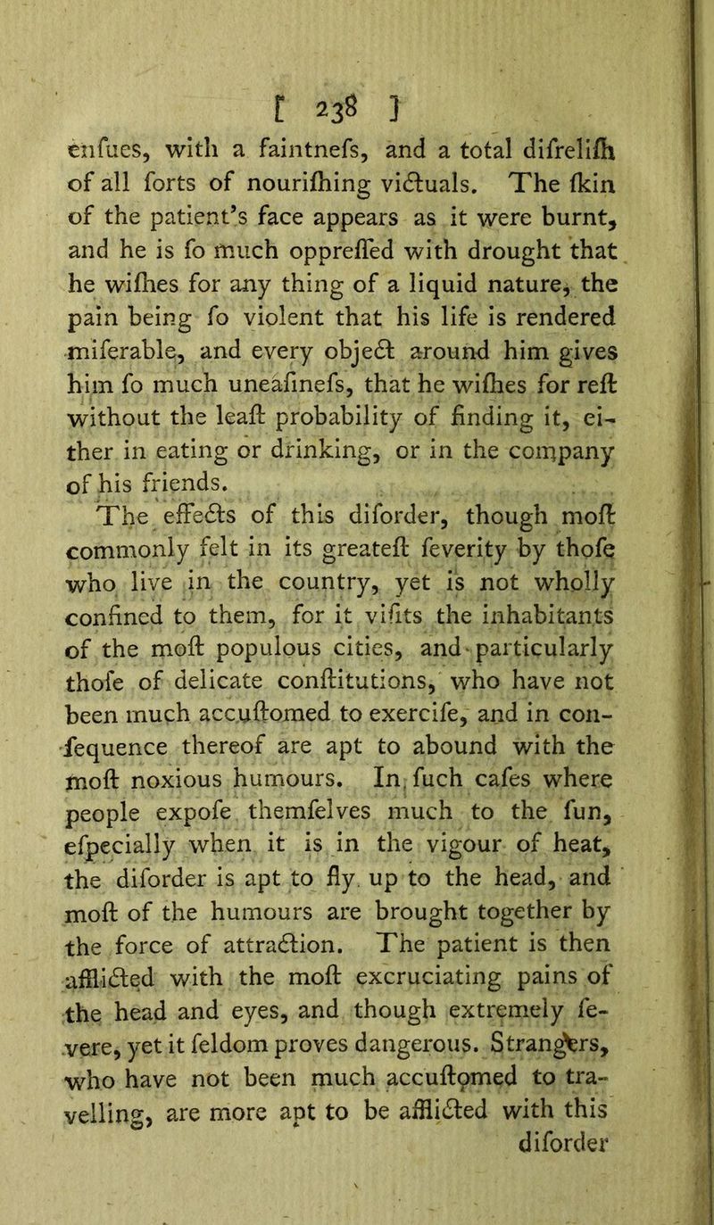 enfues, with a faintnefs, and a total difreliftx of all forts of nourishing victuals. The fkin of the patient’s face appears as it were burnt* and he is fo much opprefled with drought that he wiflies for any thing of a liquid nature, the pain being fo violent that his life is rendered miferable, and every object around him gives him fo much uneafinefs, that he wifhes for reft without the leaft probability of finding it, ei- ther in eating or drinking, or in the company of his friends. The effects of this diforder, though moft commonly felt in its greateft feverity by thofe who live in the country, yet is not wholly confined to them, for it vifits the inhabitants of the moft populous cities, and'particularly thofe of delicate confutations, who have not been much accuftomed to exercife, and in con- fequence thereof are apt to abound with the moft noxious humours. In.fuch cafes where people expofe themfelves much to the fun, efpecially when it is in the vigour of heat, the diforder is apt to fly. up to the head, and moft of the humours are brought together by the force of attraction. The patient is then afflicted with the moft excruciating pains of the head and eyes, and though extremely fe~ vere, yet it feldom proves dangerous. Strangers, who have not been much accuftomed to tra- velling, are more apt to be afflicted with this diforder