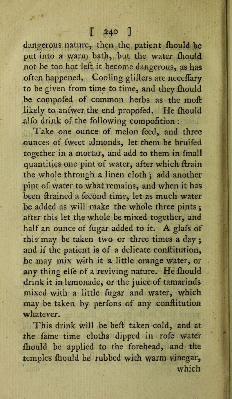 E 24° ] dangerous nature, then the patient fhould be put into a warm bath, but the water fhould not be too hot left it become dangerous, as has often happened. Cooling giifters are neceffary to be given from time to time, and they fhould be compofed of common herbs as the moft likely to anfwer the end propofed. He fhould alfo drink of the following compofition : Take one ounce of melon feed, and three ounces of fweet almonds, let them be bruifed together in a mortar, and add to them in fmall quantities one pint of water, after which ftrain the whole through a linen cloth; add another pint of water to what remains, and when it has been ftrained a fecond time, let as much water be added as will make the whole three pints; after this let the whole be mixed together, and half an ounce of fugar added to it. A glafs of thi^ may be taken two or three times a day ; and if the patient is of a delicate conftitution, he may mix with it a little orange water, or any thing elfe of a reviving nature. He fhould drink it in lemonade, or the juice of tamarinds mixed with a little fugar and water, which may be taken by perfons of any conftitution whatever. This drink will be beft taken cold, and at the fame time cloths dipped in rofe water fhould be applied to the forehead, and the temples fhould be rubbed with warm vinegar, which