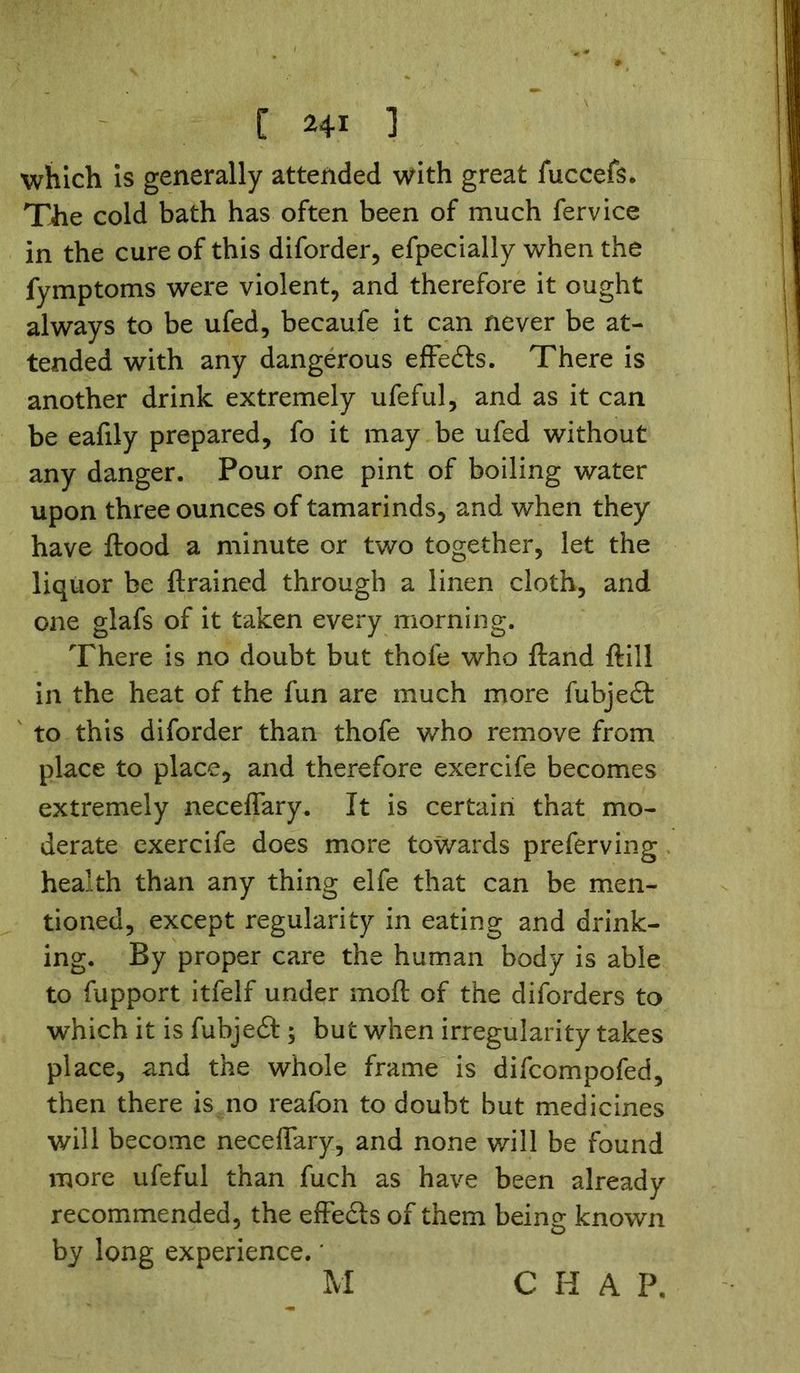 which is generally attended with great fuccefs. The cold bath has often been of much fervice in the cure of this diforder, efpecially when the fymptoms were violent, and therefore it ought always to be ufed, becaufe it can never be at- tended with any dangerous effects. There is another drink extremely ufeful, and as it can be eafily prepared, fo it may be ufed without any danger. Pour one pint of boiling water upon three ounces of tamarinds, and when they have flood a minute or two together, let the liquor be ftrained through a linen cloth, and one glafs of it taken every morning. There is no doubt but thofe who ftand ftiil in the heat of the fun are much more fubjeft to this diforder than thofe who remove from place to place, and therefore exercife becomes extremely neceflary. It is certain that mo- derate exercife does more towards preferving health than any thing elfe that can be men- tioned, except regularity in eating and drink- ing. By proper care the human body is able to fupport itfelf under moft of the diforders to which it is fubjedf ; but when irregularity takes place, and the whole frame is difcompofed, then there is no reafon to doubt but medicines will become neceflary, and none will be found more ufeful than fuch as have been already recommended, the effects of them being known by long experience. * C H A P.