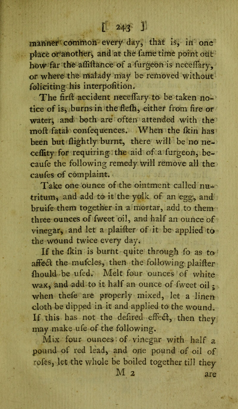 manner common every day, that is, in one place oranother^ and at the fame time point otifc how far the affiftance of a furgeon is neceflary, or where the malady may be removed without foliciting his interpofition. The firft accident neceflary to be taken no- tice of is, burns in the flefh, either from fire or water, and both are often attended with the moft fatal confequences. When the fkin has been but flightly burnt, there will be no ne- ceflity for requiring the aid of a furgeon, be- caufe the following remedy will remove all the caufes of complaint. Take one ounce of the ointment called nu- tritum, and add to it the yolk of an egg, and bruife them together in a mortar, add to them three ounces of fweet oil, and half an ounce of vinegar, and let a plaifter of it be applied to the wound twice every day. If the fldn is burnt quite through fo as to affect the mufcles, then the following plaifter fhould be ufed. Melt four ounces of white wax, and add to it half an ounce of fweet oil - when thefe are properly mixed, let a linen cloth be dipped in it and applied to the wound. If this has not the defired effedt, then they may make ufe of the following. Mix four ounces of vinegar with half a pound of red lead, and one pound of oil of rofes, let the whole be boiled together till they M 2 are
