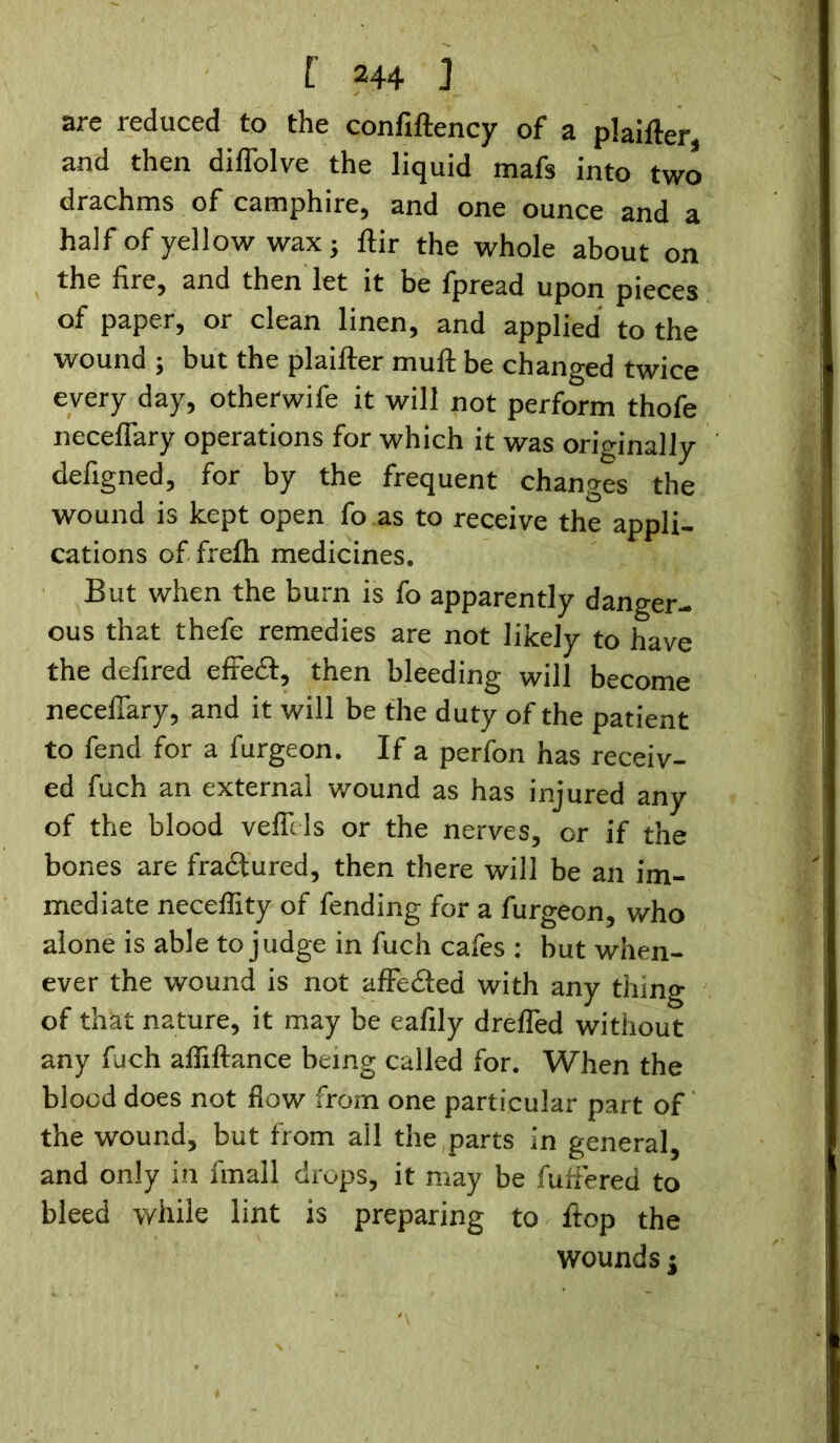are reduced to the confiftency of a plaifter, and then diflolve the liquid mafs into two drachms of camphire, and one ounce and a half of yellow wax; ftir the whole about on the fire, and then let it be fpread upon pieces of paper, or clean linen, and applied to the wound ; but the plaifter muft be changed twice every day, otherwife it will not perform thofe neceflary operations for which it was originally defigned, for by the frequent changes the wound is kept open fo as to receive the appli- cations of frefh medicines. But when the burn is fo apparently danger- ous that thefe remedies are not likely to have the defired efleet, then bleeding will become neceflary, and it will be the duty of the patient to fend for a furgeon. If a perfon has receiv- ed fuch an external wound as has injured any of the blood veflHs or the nerves, or if the bones are fractured, then there will be an im- mediate neceflity of fending for a furgeon, who alone is able to judge in fuch cafes : but when- ever the wound is not affedted with any thing of that nature, it may be eafily drefled without any fuch afliftance being called for. When the blood does not flow from one particular part of the wound, but from all the parts in general, and only in fmall drops, it may be fufiered to bleed while lint is preparing to flop the wounds j