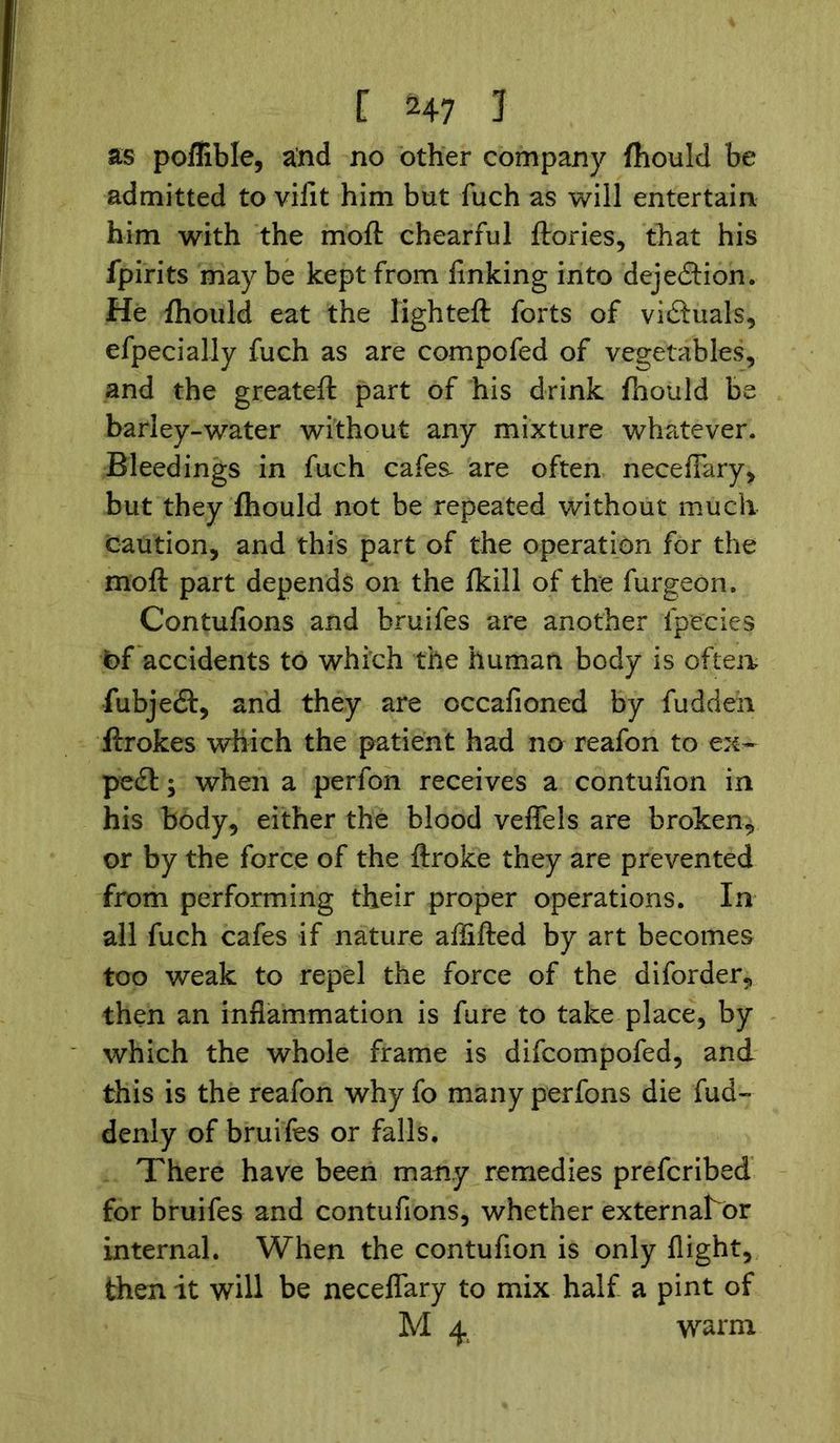 as poflible, and no other company fhould be admitted to vifit him but fuch as will entertain him with the moft chearful ftories, that his fpirits maybe kept from linking into dejedHon. He fhould eat the lighted: forts of vi&uals, efpecially fuch as are compofed of vegetables, and the greateft part of his drink fhould be barley-water without any mixture whatever. Bleedings in fuch cafes- are often necelFary, but they fhould not be repeated without much caution, and this part of the operation for the moft part depends on the fkill of the furgeon. Contufions and bruifes are another fpecies bf accidents to which the human body is often fubjedt, and they are occafioned by fuddeh ftrokes which the patient had no reafon to ex- pedl; when a perfon receives a contufion in his body, either the blood veffels are broken, or by the force of the ftroke they are prevented from performing their proper operations. In all fuch cafes if nature affifted by art becomes too weak to repel the force of the diforder, then an inflammation is fare to take place, by which the whole frame is difcompofed, and this is the reafon why fo many perfons die fud~ denly of bruifes or falls. There have been many remedies prefcribed for bruifes and contufions, whether external^br internal. When the contufion is only flight, then it will be neceflary to mix half a pint of M 4 warm