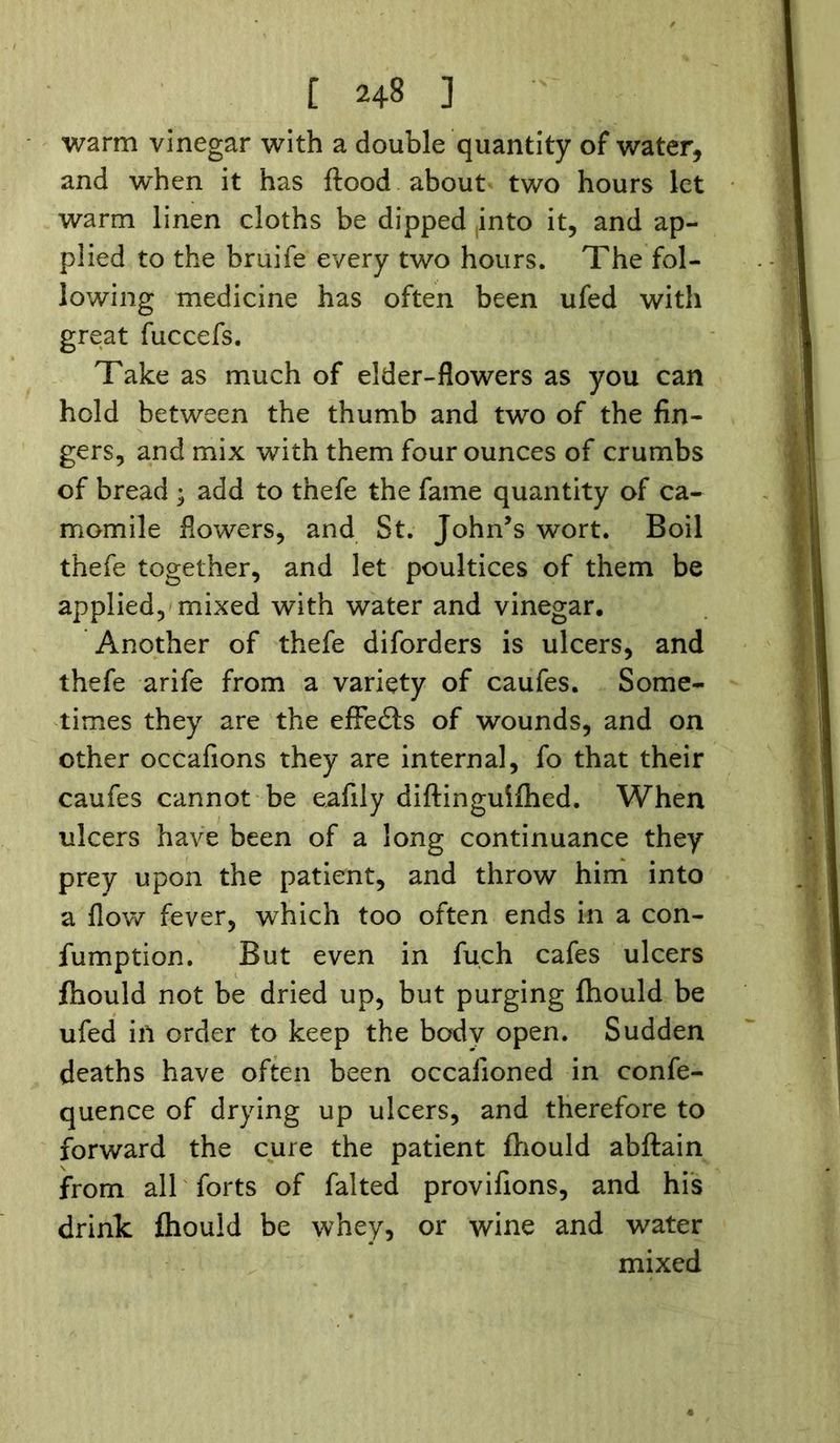 [ 24§ ] warm vinegar with a double quantity of water, and when it has flood about two hours let warm linen cloths be dipped into it, and ap- plied to the bruife every two hours. The fol- lowing medicine has often been ufed with great fuccefs. Take as much of elder-flowers as you can hold between the thumb and two of the fin- gers, and mix with them four ounces of crumbs of bread ; add to thefe the fame quantity of ca- momile flowers, and St. John’s wort. Boil thefe together, and let poultices of them be applied, mixed with water and vinegar. Another of thefe diforders is ulcers, and thefe arife from a variety of caufes. Some- times they are the efFeils of wounds, and on other occafions they are internal, fo that their caufes cannot be eafily diflinguifhed. When ulcers have been of a long continuance they prey upon the patient, and throw him into a flow fever, which too often ends in a con- fumption. But even in fuch cafes ulcers fhould not be dried up, but purging fhould be ufed ill order to keep the body open. Sudden deaths have often been occafioned in confe- quence of drying up ulcers, and therefore to forward the cure the patient fhould abftain from all forts of falted provifions, and his drink fhould be whey, or wine and water mixed