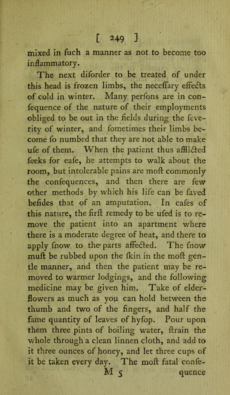 mixed in fuch a manner as not to become too inflammatory. The next diforder to be treated of under this head is frozen limbs, the necefiary effects of cold in winter. Many perfons are in con- fequence of the nature of their employments obliged to be out in the fields during the feve- rity of winter, and fometimes their limbs be- come fo numbed that they are not able to make ufe of them. When the patient thus afHidted feeks for eafe, he attempts to walk about the room, but intolerable pains are moft commonly the confequences, and then there are few other methods by which his life can be faved befides that of an amputation. In cafes of this nature, the firft remedy to be ufed is to re- move the patient into an apartment where there is a moderate degree of heat, and there to apply fnow to the* parts affedted. The fnow muft be rubbed upon the tkin in the moft gen- tle manner, and then the patient may be re- moved to warmer lodgings, and the following medicine may be given him. Take of elder- flowers as much as you can hold between the thumb and two of the fingers, and half the fame quantity of leaves of hyfop. Pour upon them three pints of boiling water, ftrain the whole through a clean linnen cloth, and add to it three ounces of honey, and let three cups of it be taken every day. The moft fatal confe- M 5 quence