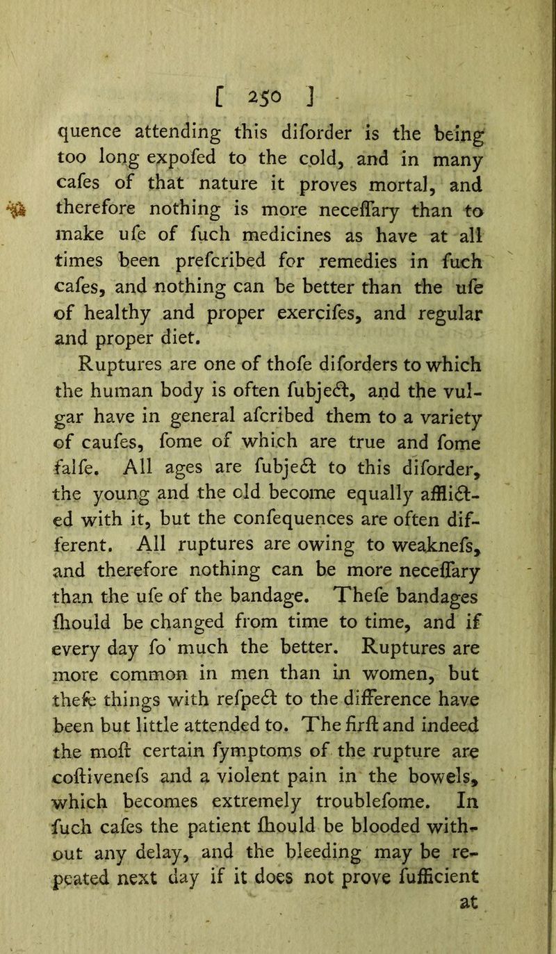 [ 2$0 J quence attending this diforder is the being too long expofed to the cold, and in many cafes of that nature it proves mortal, and therefore nothing is more neceflary than to make ufe of fuch medicines as have at all times been prefcribed for remedies in fuch cafes, and nothing can be better than the ufe of healthy and proper exercifes, and regular and proper diet. Ruptures are one of thofe diforders to which the human body is often fubjeft, and the vul- gar have in general afcribed them to a variety of caufes, fome of which are true and fome falfe. All ages are fubjeit to this diforder, the young and the old become equally afflidt- ed with it, but the confequences are often dif- ferent. All ruptures are owing to weaknefs, and therefore nothing can be more neceflary than the ufe of the bandage. Thefe bandages fhouid be changed from time to time, and if every day fo* much the better. Ruptures are more common in men than in women, but thefe things with refpedt to the difference have been but little attended to. The firft and indeed the moft certain fymptoms of the rupture are coftivenefs and a violent pain in the bowels, which becomes extremely troublefome. In fuch cafes the patient fhouid be blooded with*- out any delay, and the bleeding may be re- peated next day if it does not prove fufficient at