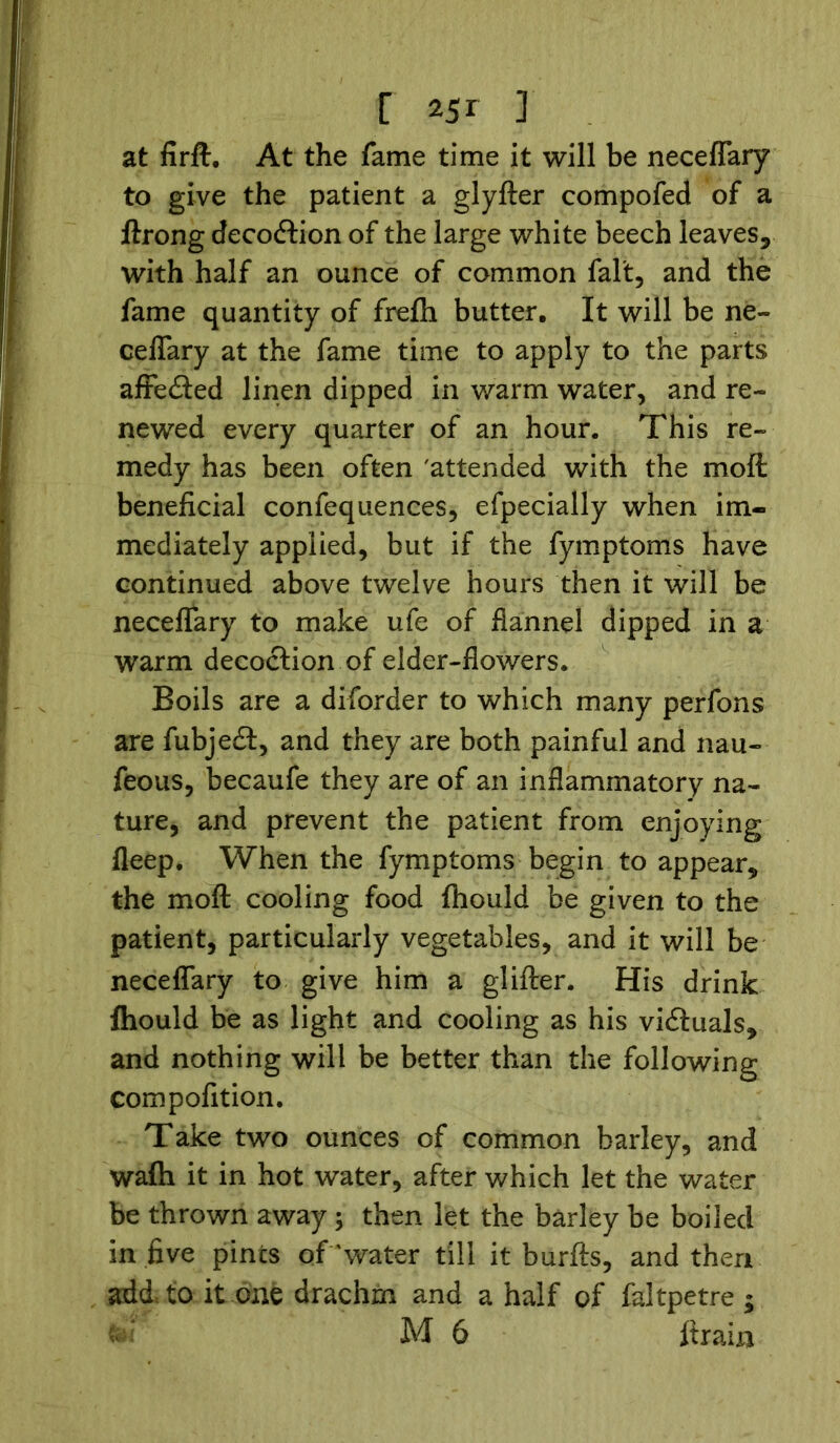 at firft. At the fame time it will be neceflary to give the patient a glyfter compofed of a ftrong decoftion of the large white beech leaves* with half an ounce of common fait, and the fame quantity of frefh butter. It will be ne- ceflary at the fame time to apply to the parts affecfted linen dipped in warm water, and re- newed every quarter of an hour. This re- medy has been often 'attended with the moft beneficial confequences, efpecially when im- mediately applied, but if the fymptoms have continued above twelve hours then it will be neceflary to make ufe of flannel dipped in a warm decoction of elder-flowers. Boils are a diforder to which many perfons are fubjedft, and they are both painful and nau- feous, becaufe they are of an inflammatory na- ture, and prevent the patient from enjoying fleep. When the fymptoms begin to appear* the moft cooling food fhould be given to the patient, particularly vegetables, and it will be neceflary to give him a glifter. His drink fhould be as light and cooling as his victuals* and nothing will be better than the following compofition. Take two ounces of common barley, and wafh it in hot water, after which let the water be thrown away ; then let the barley be boiled in five pints of'water till it burfts, and then add, to it one drachm and a half of faJtpetre ; M 6 firain
