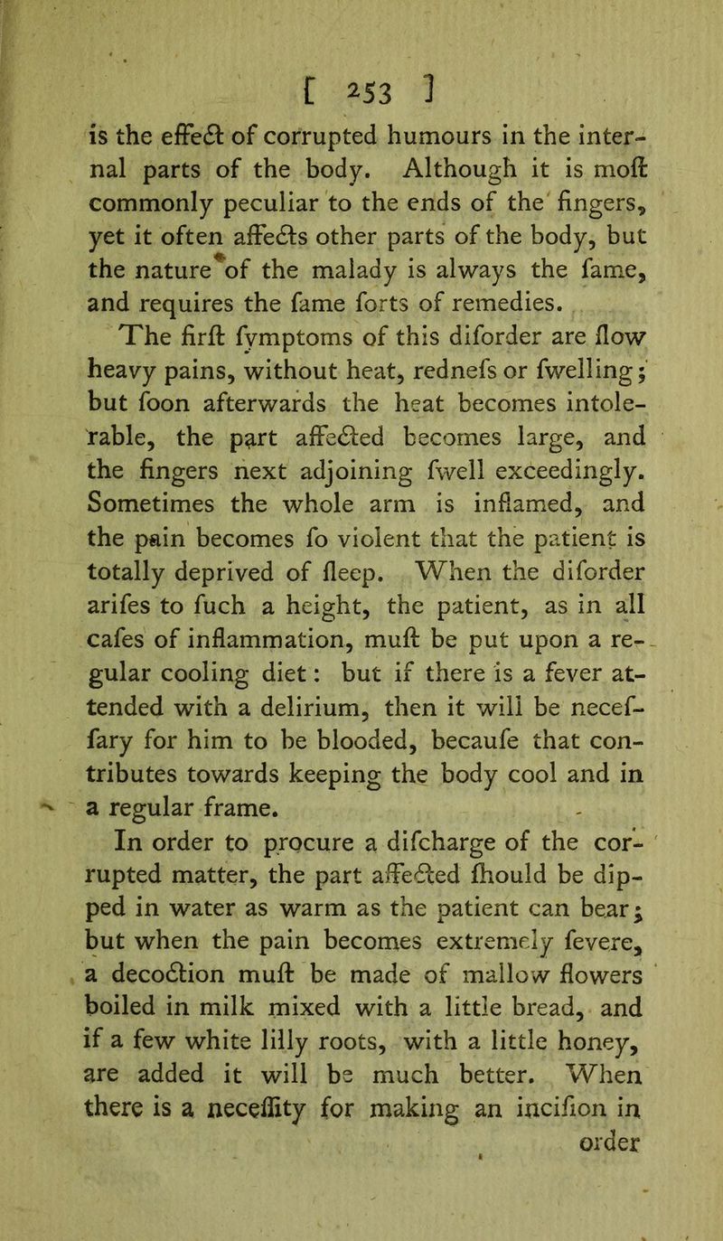 is the effedl of corrupted humours in the inter- nal parts of the body. Although it is molt commonly peculiar to the ends of the fingers* yet it often affedls other parts of the body, but the nature*of the malady is always the fame, and requires the fame forts of remedies. The firft fvmptoms of this diforder are flow heavy pains, without heat, rednefs or fwelling; but foon afterwards the heat becomes intole- rable, the part affected becomes large, and the fingers next adjoining fwell exceedingly. Sometimes the whole arm is inflamed, and the pain becomes fo violent that the patient is totally deprived of fleep. When the diforder arifes to fuch a height, the patient, as in all cafes of inflammation, mult be put upon a re- gular cooling diet: but if there is a fever at- tended with a delirium, then it will be necef- fary for him to be blooded, becaufe that con- tributes towards keeping the body cool and in a regular frame. In order to procure a difcharge of the cor- rupted matter, the part affected Ihould be dip- ped in water as warm as the patient can bear; but when the pain becomes extremely fevere, a decodtion mull be made of mallow flowers boiled in milk mixed with a little bread, and if a few white lilly roots, with a little honey, are added it will be much better. When there is a neceffity for making an incifion in order
