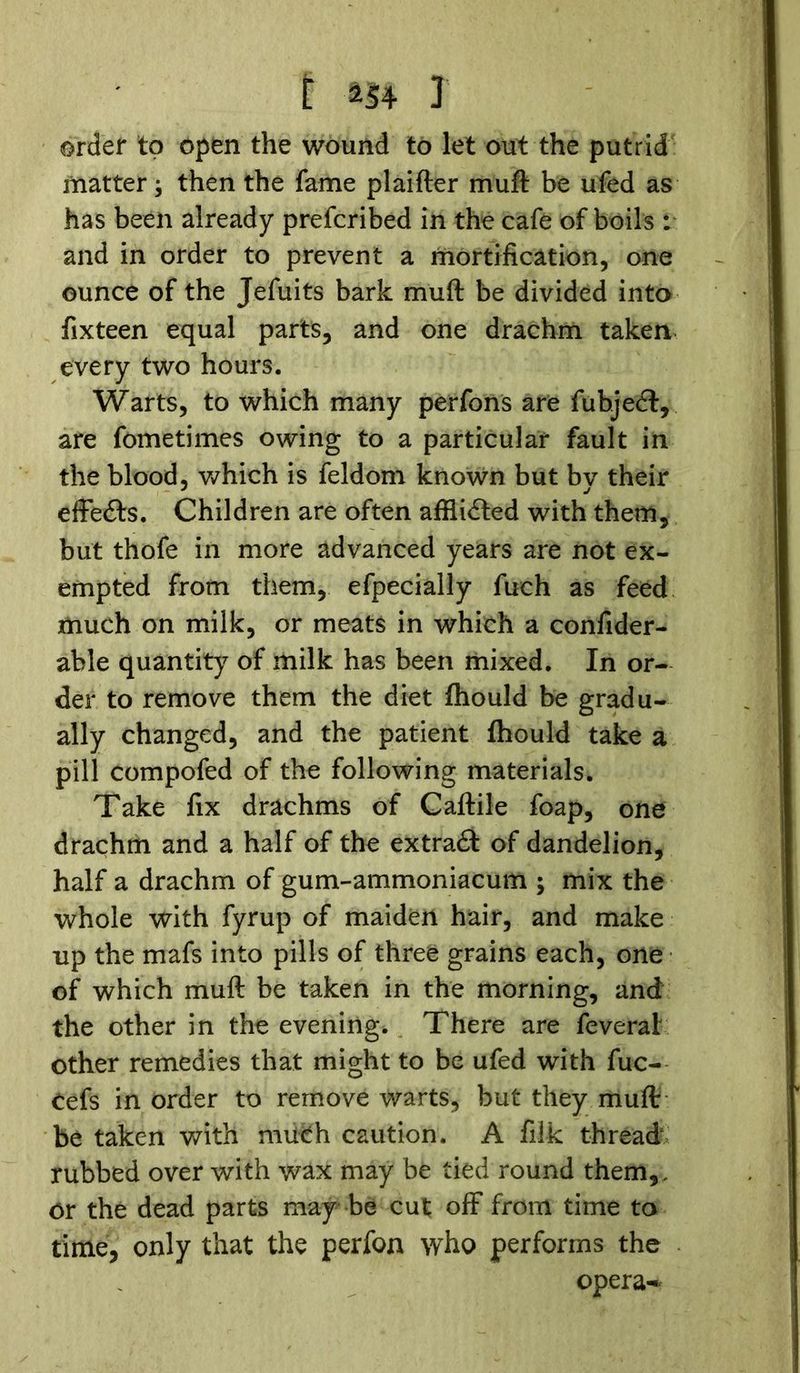 order to open the wound to let out the putrid matter; then the fame plaifter muft be ufed as has been already prefcribed in the cafe of boils : and in order to prevent a mortification, one ounce of the Jefuits bark muft be divided into fixteen equal parts, and one drachm taken every two hours. Warts, to which many perfons are fubjedl, are fometimes owing to a particular fault in the blood, which is feldom known but bv their effects. Children are often afflidfed with them, but thofe in more advanced years are not ex- empted from them, efpecially fuch as feed much on milk, or meats in which a confider- able quantity of milk has been mixed. In or- der to remove them the diet fhould be gradu- ally changed, and the patient fhould take a pill compofed of the following materials. Take fix drachms of Caftile foap, one drachm and a half of the extract of dandelion, half a drachm of gum-ammoniacum ; mix the whole with fyrup of maiden hair, and make up the mafs into pills of three grains each, one of which muft be taken in the morning, and the other in the evening. There are feverai other remedies that might to be ufed with fuc- Cefs in order to remove warts, but they muft be taken with much caution. A filk thread rubbed over with wax may be tied round them,, or the dead parts may* be cut off from time to time, only that the perfon who performs the opera-*