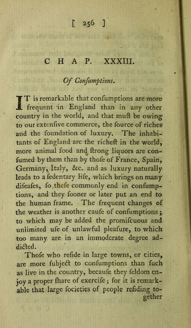 C H A P. XXXIII. Of Confumptions. IT is remarkable that confumptions are more frequent 'in England than in any other country in the world, and that muft be owing to our extenfive commerce, the fource of riches and the foundation of luxury. The inhabi- tants of England are the richeft in the world, more animal food and ftrong liquors are con- fumed by them than by thofe of France, Spain, GermanyItaly, &c. and as luxury naturally leads to a fedentary life, which brings on many difeafes, fo thefe commonly end in confump- tions, and they fooner or later put an end to the human frame. The frequent changes of the weather is another caufe of confumptions ; to which may be added the promifcuous and unlimited ufe of unlawful pleafure, to which too many are in an immoderate degree ad- dicted . Thofe who refide in large towns, or cities, are more fubjeft to confumptions than fuch as live in the country, becaufe they feldom en- joy a proper fhare of exercife; for it is remark- able that large focieties of people refiding to- gether
