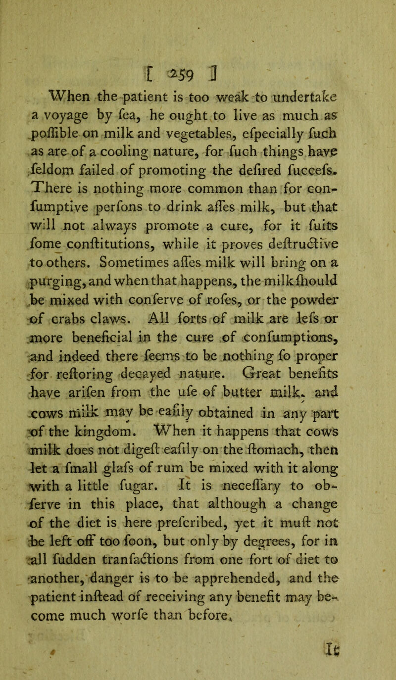 [ *59 U When the patient is too weak to undertake a voyage by fea, he ought to live as much as poffible on milk and vegetables, efpecially fuch as are of a cooling nature, for fuch things have feldom failed of promoting the defired fuccefs. There is nothing more common than for con- fumptive perfons to drink affes milk, but that will not always promote a cure, for it fuits fome conftitutions, while it proves deftru£tive to others. Sometimes affes milk will bring on a purging, and when that happens, the milkfhould be mixed with conferve of rofes, or the powder of crabs claws. All forts of milk are lefs or more beneficial in the cure of confumptions, and indeed there feems to be nothing fo proper for reftoring decayed nature. Great benefits have arifen from the ufe of butter milk* and cows milk may be eafiiy obtained in any part of the kingdom. When it happens that cows milk does not digeft eafiiy on the ftomach, then let a fmall glafs of rum be mixed with it along with a little fugar. It is neceffary to ob~ ferve in this place, that although a change of the diet is here prefcribed, yet it muft not be left off too foon, but only by degrees, for in all fudden tranfactions from one fort of diet to another, danger is to be apprehended, and the patient inftead of receiving any benefit may be-, come much worfe than before* It