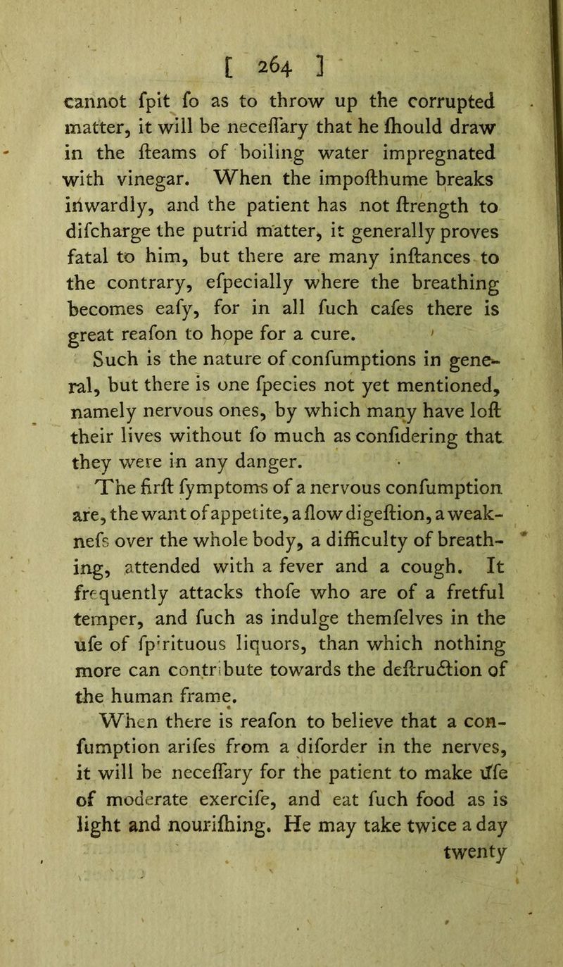 cannot fpit fo as to throw up the corrupted matter, it will be neceffary that he Ihould draw in the fleams of boiling water impregnated with vinegar. When the impofthume breaks inwardly, and the patient has not ftrength to difcharge the putrid matter, it generally proves fatal to him, but there are many inftances to the contrary, efpecially where the breathing becomes eafy, for in all fuch cafes there is great reafon to hope for a cure. Such is the nature of confumptions in gene*- ral, but there is one fpecies not yet mentioned, namely nervous ones, by which many have loft their lives without fo much as confidering that they were in any danger. The firft fymptoms of a nervous confumption are, the want of appetite, a flow digeftion, a weak- nefs over the whole body, a difficulty of breath- ing, attended with a fever and a cough. It frequently attacks thofe who are of a fretful temper, and fuch as indulge themfelves in the ufe of fp:rituous liquors, than which nothing more can contribute towards the deflrudtion of the human frame. When there is reafon to believe that a con- fumption arifes from a diforder in the nerves, it will be neceffary for the patient to make life of moderate exercife, and eat fuch food as is light and nourifhing. He may take twice a day twenty