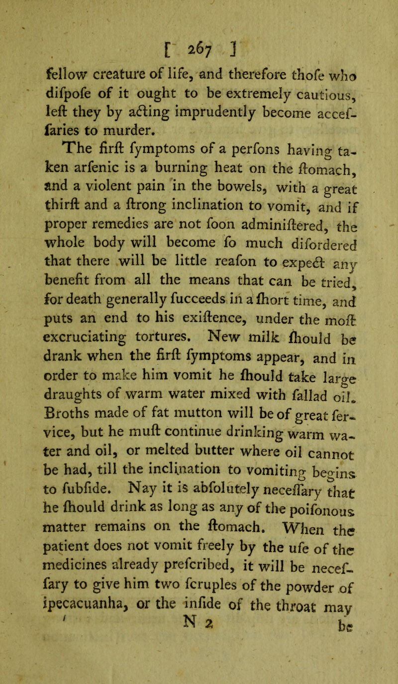 fellow creature of life, and therefore thofe who difpofe of it ought to be extremely cautious, left they by acting imprudently become accef- faries to murder. The firft fymptoms of a perfons having ta- ken arfenic is a burning heat on the ftomach, and a violent pain in the bowels, with a great thirft and a ftrong inclination to vomit, and if proper remedies are not foon adminiftered, the whole body will become fo much difordered that there will be little reafon to expedt any benefit from all the means that can be tried, for death generally fucceeds in a fhort time, and puts an end to his exiftence, under the moft excruciating tortures. New milk fhould be drank when the firft fymptoms appear, and in order to make him vomit he fhould take large draughts of warm water mixed with fallad oil. Broths made of fat mutton will be of great fer- vice, but he muft continue drinking warm wa- ter and oil, or melted butter where oil cannot be had, till the inclination to vomiting begins to fubfide. Nay it is abfolutely neceflary that he fhould drink as long as any of the poifonous matter remains on the ftomach. When the patient does not vomit freely by the ufe of the medicines already prefcribed, it will be necef- fary to give him two fcruples of the powder of ipecacuanha, or the infide of the throat may ' N2 be