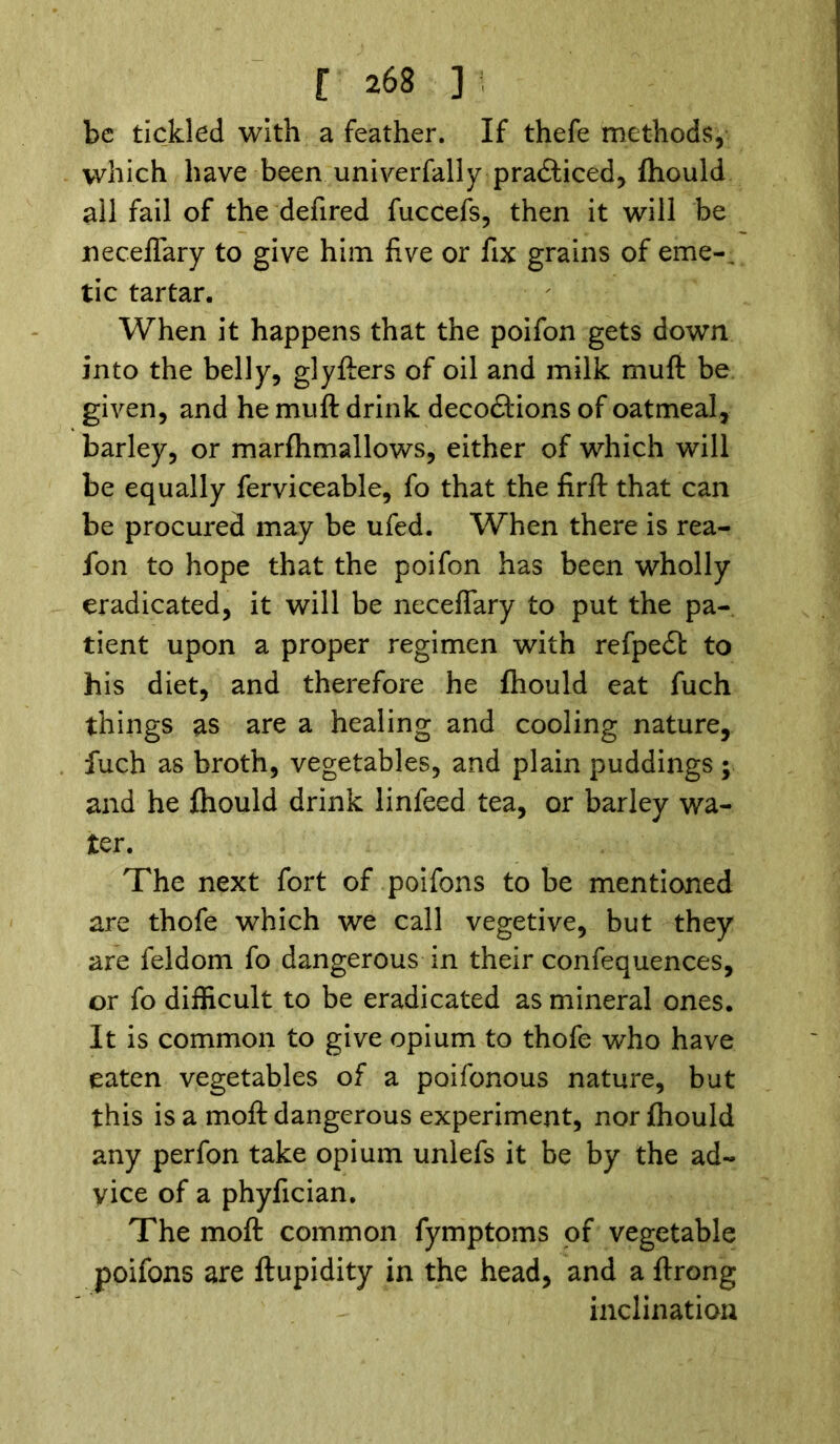 be tickled with a feather. If thefe methods, which have been univerfally pradfticed, fhould ail fail of the defired fuccefs, then it will be neceffary to give him five or fix grains of erne-, tic tartar. When it happens that the poifon gets down into the belly, glyfters of oil and milk muft be given, and he muft drink decodtions of oatmeal, barley, or marftimallows, either of which will be equally ferviceable, fo that the firft that can be procured may be ufed. When there is rea- lon to hope that the poifon has been wholly eradicated, it will be neceffary to put the pa- tient upon a proper regimen with refpedf to his diet, and therefore he fhould eat fuch things as are a healing and cooling nature, fuch as broth, vegetables, and plain puddings; and he fhould drink linfeed tea, or barley wa- ter. The next fort of poifons to be mentioned are thofe which we call vegetive, but they are feldom fo dangerous in their confequences, or fo difficult to be eradicated as mineral ones. It is common to give opium to thofe who have eaten vegetables of a poifonous nature, but this is a moft dangerous experiment, nor fhould any perfon take opium unlefs it be by the ad- vice of a phyfician. The moft common fymptoms of vegetable poifons are ftupidity in the head, and a ftrong inclination