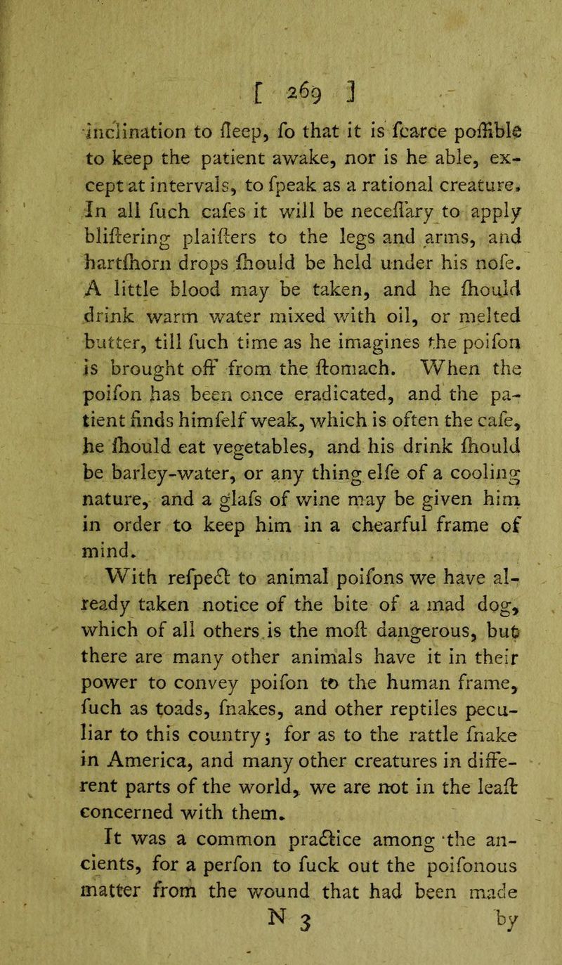 inclination to deep, fo that it is fcarce poffible to keep the patient awake, nor is he able, ex- cept at intervals, to fpeak as a rational creature. In all fuch cafes it will be neceflary to apply bliftering plaifters to the legs and arms, and hartfhorn drops fhould be held under his nofe. A little blood may be taken, and he fhoujd drink warm water mixed with oil, or melted butter, till fuch time as he imagines the poifon is brought off from the ftomach. When the poifon has been once eradicated, and the pa- tient finds himfelf weak, which is often the cafe, he fhould eat vegetables, and his drink fhould be barley-water, or any thing elfe of a cooling nature, and a glafs of wine may be given him in order to keep him in a chearful frame of mind. With refpeft to animal poifons we have al- ready taken notice of the bite of a mad dog, which of all others is the moft dangerous, but there are many other animals have it in their power to convey poifon to the human frame, fuch as toads, fnakes, and other reptiles pecu- liar to this country; for as to the rattle fnake in America, and many other creatures in diffe- rent parts of the world, we are not in the leaffc concerned with them. It was a common practice among *the an- cients, for a perfon to fuck out the poifonous matter from the wound that had been made N 3 by
