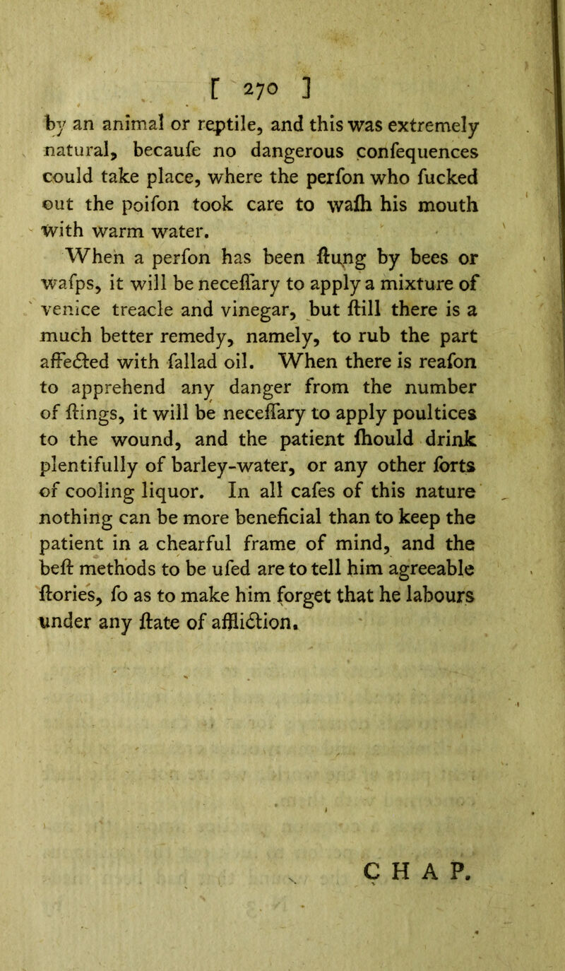 by an animal or reptile, and this was extremely natural, becaufe no dangerous confequences could take place, where the perfon who fucked out the poifon took care to wafh his mouth with warm water. When a perfon has been flung by bees or wafps, it will be neceflary to apply a mixture of Venice treacle and vinegar, but ftill there is a much better remedy, namely, to rub the part affe&ed with fallad oil. When there is reafon to apprehend any danger from the number of flings, it will be neceffary to apply poultices to the wound, and the patient fhould drink plentifully of barley-water, or any other forts of cooling liquor. In all cafes of this nature nothing can be more beneficial than to keep the patient in a chearful frame of mind, and the belt methods to be ufed are to tell him agreeable ftories, fo as to make him forget that he labours tinder any ftate of afflidlion. CHAP.