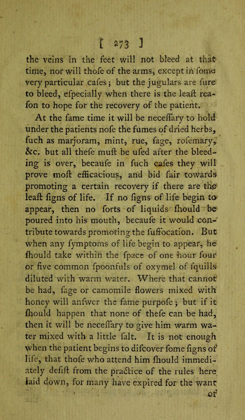 the veins in the feet will not bleed at that time, nor will thoie of the arms, except in fome very particular cafes; but the jugulars are fure to bleed, efpecially when there is the leaft rea- fon to hope for the recovery of the patient. At the fame time it will be neceffary to hold under the patients nofe the fumes of dried herbs, fuch as marjoram, mint, rue, fage, rofemary, &c. but all thefe muft be ufed after the bleed- ing is over, becaufe in fuch cafes they will prove rnoft efficacious, and bid fair towards promoting a certain recovery if there are the leaft figns of life. If no figns of life begin to appear, then no forts of liquids ftiould be poured into his mouth, becaufe it would con- tribute towards promoting the fuffocation. But when any fymptoms of life begin to appear, he fhould take within the fpace of one hour four or five common fpoonfuls of oxymel of fquills diluted with warm water. Where that cannot be had, fage or camomile flowers mixed with honey will anfwer the fame purpofe ; but if it fhould happen that none of thefe can be had, then it will be neceflary to give him warm wa- ter mixed with a little fait. It is not enough when the patient begins to difcover fome figns of life, that thofe who attend him fhould immedi- ately defift from the practice of the rules here laid down, for many have expired for the want ' of