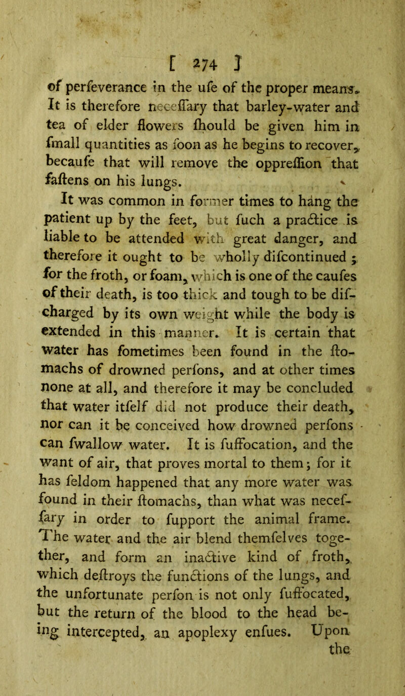 of perfeverance in the ufe of the proper means,. It is therefore neceflary that barley-water and tea of elder flowers fhould be given him in fmall quantities as foon as he begins to recover* becaufe that will remove the oppreflion that faftens on his lungs, v It was common in former times to hang the patient up by the feet, but fuch a practice is liable to be attended with great danger, and therefore it ought to be wholly difcontinued ; for the froth, or foam* which is one of the caufes of their death, is too thick and tough to be dif- charged by its own weight while the body is extended in this manner. It is certain that water has fometimes been found in the fto- machs of drowned perfons, and at other times none at all, and therefore it may be concluded that water itfelf did not produce their death* nor can it be conceived how drowned perfons can fwallow water. It is fuffocation, and the want of air, that proves mortal to them; for it has feldom happened that any more water was. found in their ftomachs, than what was necef- fary in order to fupport the animal frame* The water and the air blend themfelves toge- ther, and form an inactive kind of froth, which de.ftroys the functions of the lungs, and the unfortunate perfon is not only fuffocated, but the return of the blood to the head be- ing intercepted, an apoplexy enfues. Upon
