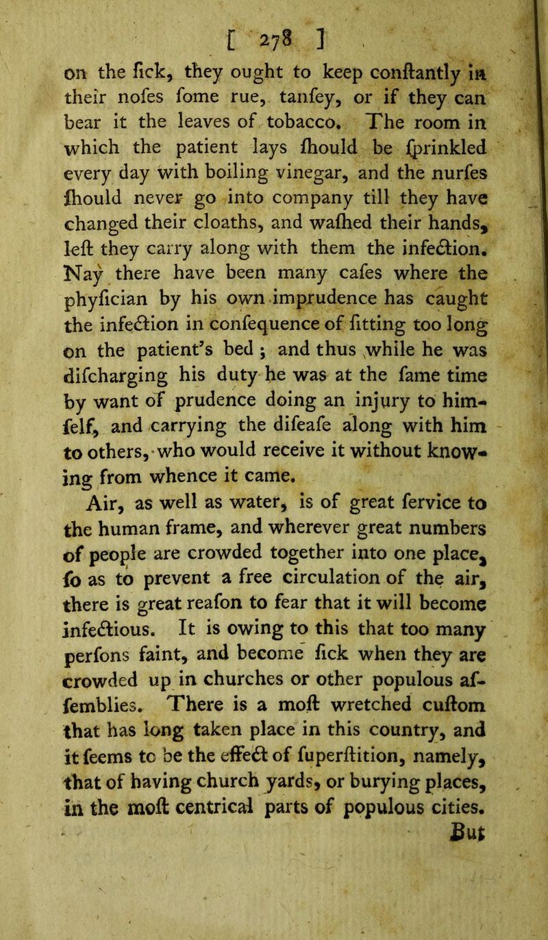 [278] on the Tick, they ought to keep conftantly m their nofes fome rue, tanfey, or if they can bear it the leaves of tobacco. The room in which the patient lays fhould be Iprinkled every day with boiling vinegar, and the nurfes fhould never go into company till they have changed their cloaths, and waftied their hands, left they carry along with them the infection. Nay there have been many cafes where the phyfician by his own imprudence has caught the infection in confequence of fitting too long on the patient’s bed ; and thus while he was difcharging his duty he was at the fame time by want of prudence doing an injury to him- felf, and carrying the difeafe along with him to others, who would receive it without know- ing from whence it came. Air, as well as water, is of great fervice to the human frame, and wherever great numbers of people are crowded together into one place, fo as to prevent a free circulation of the air, there is great reafon to fear that it will become infectious. It is owing to this that too many perfons faint, and become fick when they are crowded up in churches or other populous af- femblies. There is a moft wretched cuftom that has long taken place in this country, and it feems to be the effeft of fuperftition, namely, that of having church yards, or burying places, in the moft centrical parts of populous cities.